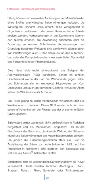 22
Häufig können mit minimalen Änderungen der Molekülstruktur
eines Stoffes unerwünschte Nebenwirkungen reduziert, die
Wirkung bei kleinerer Dosis erhöht, seine Verfügbarkeit im
Organismus verbessert oder neue therapeutische Effekte
erreicht werden. Verbesserungen in der Darreichung können
den Nutzen erhöhen, die Anwendung erleichtern oder die
Dosierung verbessern. Schrittweise Verbesserungen auf
Grundlage bewährter Wirkstoffe sind damit wie in allen anderen
Wirtschaftszweigen auch – man denke nur an den Automobil-
bau oder die Computerbranche – ein essentieller Bestandteil
des Fortschritts in der Pharmaindustrie.
Dies lässt sich recht eindrucksvoll am Beispiel der
Acetylsalicylsäure (ASS) darstellen. Schon im antiken
Griechenland wurde der Saft der Weidenrinde gegen Fieber
und Schmerzen aller Art eingesetzt. Hippokrates von Kos,
Dioscurides und auch der römische Gelehrte Plinius der Ältere
sahen die Weidenrinde als Arznei an.
Erst 1828 gelang es, einen therapeutisch wirksamen Stoff aus
Weidenrinden zu isolieren. Dieser Stoff wurde nach dem wis-
senschaftlichen Namen der Pflanze, aus der er stammte (Salix),
Salicin genannt.
Salicylsäure selbst wurde seit 1874 großtechnisch in Radebeul
hergestellt und als Medikament eingesetzt. Der bittere
Geschmack der Substanz, die ätzende Wirkung der Säure im
Mund und Nebenwirkungen wie Magenbeschwerden schränk-
ten jedoch die Einsatzmöglichkeiten stark ein. Erst die
Acetylierung der Säure zur heute bekannten ASS und ihre
Produktion in Reinform (1897) starteten den Siegeszug des
weltweit als Aspirin® bekannten Stoffes.
Seitdem hat sich die ursprüngliche Darreichungsform als Pulver
vervielfacht. Heute werden Tabletten (Sublingual-, Kau-,
Brause-, Retard-, Film-, Schmelz- oder Trinktabletten),
Forschung, Entwicklung und Innovationen
 