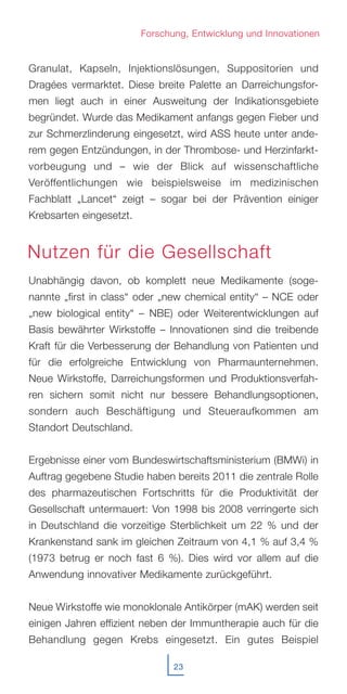 Granulat, Kapseln, Injektionslösungen, Suppositorien und
Dragées vermarktet. Diese breite Palette an Darreichungsfor-
men liegt auch in einer Ausweitung der Indikationsgebiete
begründet. Wurde das Medikament anfangs gegen Fieber und
zur Schmerzlinderung eingesetzt, wird ASS heute unter ande-
rem gegen Entzündungen, in der Thrombose- und Herzinfarkt-
vorbeugung und – wie der Blick auf wissenschaftliche
Veröffentlichungen wie beispielsweise im medizinischen
Fachblatt „Lancet“ zeigt – sogar bei der Prävention einiger
Krebsarten eingesetzt.
Unabhängig davon, ob komplett neue Medikamente (soge-
nannte „first in class“ oder „new chemical entity“ – NCE oder
„new biological entity“ – NBE) oder Weiterentwicklungen auf
Basis bewährter Wirkstoffe – Innovationen sind die treibende
Kraft für die Verbesserung der Behandlung von Patienten und
für die erfolgreiche Entwicklung von Pharmaunternehmen.
Neue Wirkstoffe, Darreichungsformen und Produktionsverfah-
ren sichern somit nicht nur bessere Behandlungsoptionen,
sondern auch Beschäftigung und Steueraufkommen am
Standort Deutschland.
Ergebnisse einer vom Bundeswirtschaftsministerium (BMWi) in
Auftrag gegebene Studie haben bereits 2011 die zentrale Rolle
des pharmazeutischen Fortschritts für die Produktivität der
Gesellschaft untermauert: Von 1998 bis 2008 verringerte sich
in Deutschland die vorzeitige Sterblichkeit um 22 % und der
Krankenstand sank im gleichen Zeitraum von 4,1 % auf 3,4 %
(1973 betrug er noch fast 6 %). Dies wird vor allem auf die
Anwendung innovativer Medikamente zurückgeführt.
Neue Wirkstoffe wie monoklonale Antikörper (mAK) werden seit
einigen Jahren effizient neben der Immuntherapie auch für die
Behandlung gegen Krebs eingesetzt. Ein gutes Beispiel
23
Forschung, Entwicklung und Innovationen
Nutzen für die Gesellschaft
 