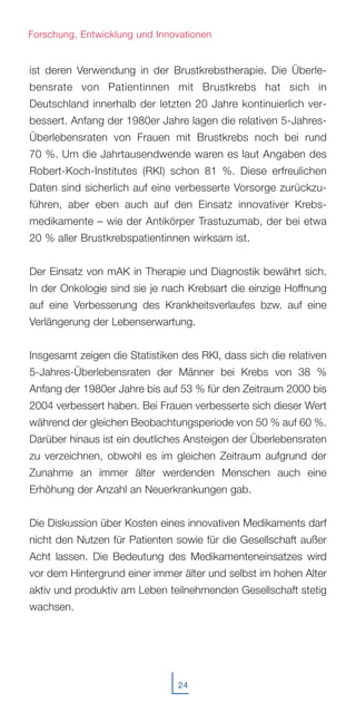 ist deren Verwendung in der Brustkrebstherapie. Die Überle-
bensrate von Patientinnen mit Brustkrebs hat sich in
Deutschland innerhalb der letzten 20 Jahre kontinuierlich ver-
bessert. Anfang der 1980er Jahre lagen die relativen 5-Jahres-
Überlebensraten von Frauen mit Brustkrebs noch bei rund
70 %. Um die Jahrtausendwende waren es laut Angaben des
Robert-Koch-Institutes (RKI) schon 81 %. Diese erfreulichen
Daten sind sicherlich auf eine verbesserte Vorsorge zurückzu-
führen, aber eben auch auf den Einsatz innovativer Krebs-
medikamente – wie der Antikörper Trastuzumab, der bei etwa
20 % aller Brustkrebspatientinnen wirksam ist.
Der Einsatz von mAK in Therapie und Diagnostik bewährt sich.
In der Onkologie sind sie je nach Krebsart die einzige Hoffnung
auf eine Verbesserung des Krankheitsverlaufes bzw. auf eine
Verlängerung der Lebenserwartung.
Insgesamt zeigen die Statistiken des RKI, dass sich die relativen
5-Jahres-Überlebensraten der Männer bei Krebs von 38 %
Anfang der 1980er Jahre bis auf 53 % für den Zeitraum 2000 bis
2004 verbessert haben. Bei Frauen verbesserte sich dieser Wert
während der gleichen Beobachtungsperiode von 50 % auf 60 %.
Darüber hinaus ist ein deutliches Ansteigen der Überlebensraten
zu verzeichnen, obwohl es im gleichen Zeitraum aufgrund der
Zunahme an immer älter werdenden Menschen auch eine
Erhöhung der Anzahl an Neuerkrankungen gab.
Die Diskussion über Kosten eines innovativen Medikaments darf
nicht den Nutzen für Patienten sowie für die Gesellschaft außer
Acht lassen. Die Bedeutung des Medikamenteneinsatzes wird
vor dem Hintergrund einer immer älter und selbst im hohen Alter
aktiv und produktiv am Leben teilnehmenden Gesellschaft stetig
wachsen.
24
Forschung, Entwicklung und Innovationen
 