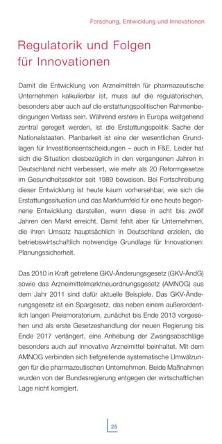 25
I
Damit die Entwicklung von Arzneimitteln für pharmazeutische
Unternehmen kalkulierbar ist, muss auf die regulatorischen,
besonders aber auch auf die erstattungspolitischen Rahmenbe-
dingungen Verlass sein. Während erstere in Europa weitgehend
zentral geregelt werden, ist die Erstattungspolitik Sache der
Nationalstaaten. Planbarkeit ist eine der wesentlichen Grund-
lagen für Investitionsentscheidungen – auch in F&E. Leider hat
sich die Situation diesbezüglich in den vergangenen Jahren in
Deutschland nicht verbessert, wie mehr als 20 Reformgesetze
im Gesundheitssektor seit 1989 beweisen. Bei Fortschreibung
dieser Entwicklung ist heute kaum vorhersehbar, wie sich die
Erstattungssituation und das Marktumfeld für eine heute begon-
nene Entwicklung darstellen, wenn diese in acht bis zwölf
Jahren den Markt erreicht. Damit fehlt aber für Unternehmen,
die ihren Umsatz hauptsächlich in Deutschland erzielen, die
betriebswirtschaftlich notwendige Grundlage für Innovationen:
Planungssicherheit.
Das 2010 in Kraft getretene GKV-Änderungsgesetz (GKV-ÄndG)
sowie das Arzneimittelmarktneuordnungsgesetz (AMNOG) aus
dem Jahr 2011 sind dafür aktuelle Beispiele. Das GKV-Ände-
rungsgesetz ist ein Spargesetz, das neben einem außerordent-
lich langen Preismoratorium, zunächst bis Ende 2013 vorgese-
hen und als erste Gesetzeshandlung der neuen Regierung bis
Ende 2017 verlängert, eine Anhebung der Zwangsabschläge
besonders auch auf innovative Arzneimittel beinhaltet. Mit dem
AMNOG verbinden sich tiefgreifende systematische Umwälzun-
gen für die pharmazeutischen Unternehmen. Beide Maßnahmen
wurden von der Bundesregierung entgegen der wirtschaftlichen
Lage nicht korrigiert.
Forschung, Entwicklung und Innovationen
Regulatorik und Folgen
für Innovationen
 