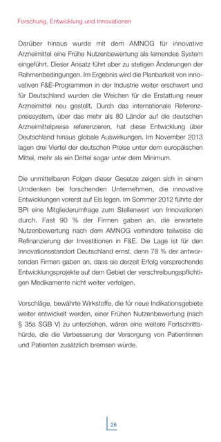 Darüber hinaus wurde mit dem AMNOG für innovative
Arzneimittel eine Frühe Nutzenbewertung als lernendes System
eingeführt. Dieser Ansatz führt aber zu stetigen Änderungen der
Rahmenbedingungen. Im Ergebnis wird die Planbarkeit von inno-
vativen F&E-Programmen in der Industrie weiter erschwert und
für Deutschland wurden die Weichen für die Erstattung neuer
Arzneimittel neu gestellt. Durch das internationale Referenz-
preissystem, über das mehr als 80 Länder auf die deutschen
Arzneimittelpreise referenzieren, hat diese Entwicklung über
Deutschland hinaus globale Auswirkungen. Im November 2013
lagen drei Viertel der deutschen Preise unter dem europäischen
Mittel, mehr als ein Drittel sogar unter dem Minimum.
Die unmittelbaren Folgen dieser Gesetze zeigen sich in einem
Umdenken bei forschenden Unternehmen, die innovative
Entwicklungen vorerst auf Eis legen. Im Sommer 2012 führte der
BPI eine Mitgliederumfrage zum Stellenwert von Innovationen
durch. Fast 90 % der Firmen gaben an, die erwartete
Nutzenbewertung nach dem AMNOG verhindere teilweise die
Refinanzierung der Investitionen in F&E. Die Lage ist für den
Innovationsstandort Deutschland ernst, denn 78 % der antwor-
tenden Firmen gaben an, dass sie derzeit Erfolg versprechende
Entwicklungsprojekte auf dem Gebiet der verschreibungspflichti-
gen Medikamente nicht weiter verfolgen.
Vorschläge, bewährte Wirkstoffe, die für neue Indikationsgebiete
weiter entwickelt werden, einer Frühen Nutzenbewertung (nach
§ 35a SGB V) zu unterziehen, wären eine weitere Fortschritts-
hürde, die die Verbesserung der Versorgung von Patientinnen
und Patienten zusätzlich bremsen würde.
26
Forschung, Entwicklung und Innovationen
 