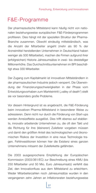 27
Der pharmazeutische Mittelstand kann häufig nicht von natio-
nalen beziehungsweise europäischen F&E-Förderprogrammen
profitieren. Dies hängt mit der speziellen Struktur der Pharma-
Branche zusammen. Obwohl eindeutig mittelständisch, was
die Anzahl der Mitarbeiter angeht (mehr als 90 % der
Arzneimittel herstellenden Unternehmen in Deutschland haben
weniger als 500 Mitarbeiter), machen die Firmen aufgrund ihrer
(erfolgreichen) Historie Jahresumsätze in zwei- bis dreistelliger
Millionenhöhe. Das Durchschnittsunternehmen im BPI beschäf-
tigt etwa 330 Mitarbeiter.
Der Zugang zum Kapitalmarkt ist innovativen Mittelständlern in
der pharmazeutischen Industrie jedoch versperrt. Die Überwin-
dung der Finanzierungsschwierigkeiten in der Phase vom
Entwicklungsvorhaben zum Markteintritt („valley of death“) stellt
sie vor besonders große Probleme.
Vor diesem Hintergrund ist es angebracht, die F&E-Förderung
beim innovativen Pharma-Mittelstand in besonderer Weise zu
adressieren. Denn nicht nur durch die Förderung von Start-ups
werden Anreizeffekte ausgelöst. Dies trifft ebenso auf etablier-
te, innovativ arbeitende Unternehmen zu, die oft den Takt und
die Richtung für ihre (kleineren) Zulieferer vorgeben müssen
und damit den größten Anteil des technologischen und ökono-
mischen Risikos der Investition in eine neue Technologie tra-
gen. Fehlinvestitionen können hier die Existenz eines ganzen
Unternehmens mitsamt der Zulieferkette gefährden.
Die 2003 ausgesprochene Empfehlung der Europäischen
Kommission (2003/361/EC) zur Beschreibung eines KMU (bis
250 Mitarbeiter und 50 Mio. Euro Jahresumsatz) verfehlt das
Ziel, den Innovationfluss aus dem Mittelstand zu erleichtern.
Weder Mitarbeiterzahlen noch Jahresumsätze wurden in den
vergangenen zehn Jahren an Inflationsraten beziehungsweise
Forschung, Entwicklung und Innovationen
F&E-Programme
 