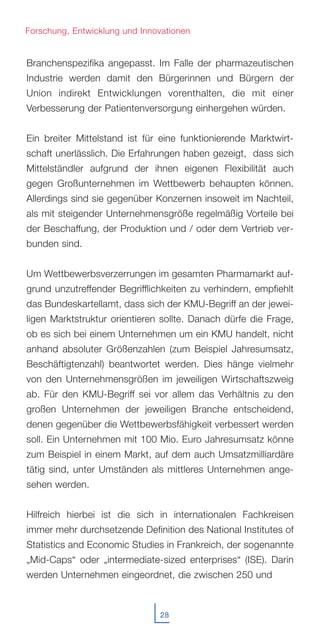 28
Branchenspezifika angepasst. Im Falle der pharmazeutischen
Industrie werden damit den Bürgerinnen und Bürgern der
Union indirekt Entwicklungen vorenthalten, die mit einer
Verbesserung der Patientenversorgung einhergehen würden.
Ein breiter Mittelstand ist für eine funktionierende Marktwirt-
schaft unerlässlich. Die Erfahrungen haben gezeigt, dass sich
Mittelständler aufgrund der ihnen eigenen Flexibilität auch
gegen Großunternehmen im Wettbewerb behaupten können.
Allerdings sind sie gegenüber Konzernen insoweit im Nachteil,
als mit steigender Unternehmensgröße regelmäßig Vorteile bei
der Beschaffung, der Produktion und / oder dem Vertrieb ver-
bunden sind.
Um Wettbewerbsverzerrungen im gesamten Pharmamarkt auf-
grund unzutreffender Begrifflichkeiten zu verhindern, empfiehlt
das Bundeskartellamt, dass sich der KMU-Begriff an der jewei-
ligen Marktstruktur orientieren sollte. Danach dürfe die Frage,
ob es sich bei einem Unternehmen um ein KMU handelt, nicht
anhand absoluter Größenzahlen (zum Beispiel Jahresumsatz,
Beschäftigtenzahl) beantwortet werden. Dies hänge vielmehr
von den Unternehmensgrößen im jeweiligen Wirtschaftszweig
ab. Für den KMU-Begriff sei vor allem das Verhältnis zu den
großen Unternehmen der jeweiligen Branche entscheidend,
denen gegenüber die Wettbewerbsfähigkeit verbessert werden
soll. Ein Unternehmen mit 100 Mio. Euro Jahresumsatz könne
zum Beispiel in einem Markt, auf dem auch Umsatzmilliardäre
tätig sind, unter Umständen als mittleres Unternehmen ange-
sehen werden.
Hilfreich hierbei ist die sich in internationalen Fachkreisen
immer mehr durchsetzende Definition des National Institutes of
Statistics and Economic Studies in Frankreich, der sogenannte
„Mid-Caps“ oder „intermediate-sized enterprises“ (ISE). Darin
werden Unternehmen eingeordnet, die zwischen 250 und
Forschung, Entwicklung und Innovationen
 