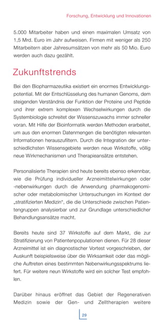 5.000 Mitarbeiter haben und einen maximalen Umsatz von
1,5 Mrd. Euro im Jahr aufweisen. Firmen mit weniger als 250
Mitarbeitern aber Jahresumsätzen von mehr als 50 Mio. Euro
werden auch dazu gezählt.
Bei den Biopharmazeutika existiert ein enormes Entwicklungs-
potential. Mit der Entschlüsselung des humanen Genoms, dem
steigenden Verständnis der Funktion der Proteine und Peptide
und ihrer extrem komplexen Wechselwirkungen durch die
Systembiologie schreitet der Wissenszuwachs immer schneller
voran. Mit Hilfe der Bioinformatik werden Methoden erarbeitet,
um aus den enormen Datenmengen die benötigten relevanten
Informationen herauszufiltern. Durch die Integration der unter-
schiedlichsten Wissensgebiete werden neue Wirkstoffe, völlig
neue Wirkmechanismen und Therapieansätze entstehen.
Personalisierte Therapien sind heute bereits ebenso erkennbar,
wie die Prüfung individueller Arzneimittelwirkungen oder
-nebenwirkungen durch die Anwendung pharmakogenomi-
scher oder metabolomischer Untersuchungen im Kontext der
„stratifizierten Medizin“, die die Unterschiede zwischen Patien-
tengruppen analysierbar und zur Grundlage unterschiedlicher
Behandlungsansätze macht.
Bereits heute sind 37 Wirkstoffe auf dem Markt, die zur
Stratifizierung von Patientenpopulationen dienen. Für 28 dieser
Arzneimittel ist ein diagnostischer Vortest vorgeschrieben, der
Auskunft beispielsweise über die Wirksamkeit oder das mögli-
che Auftreten eines bestimmten Nebenwirkungsspektrums lie-
fert. Für weitere neun Wirkstoffe wird ein solcher Test empfoh-
len.
Darüber hinaus eröffnet das Gebiet der Regenerativen
Medizin sowie der Gen- und Zelltherapien weitere
29
Forschung, Entwicklung und Innovationen
Zukunftstrends
 