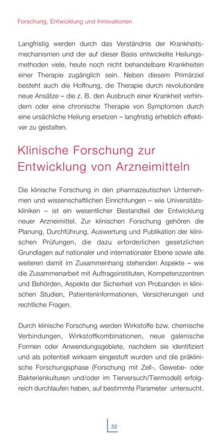 32
Langfristig werden durch das Verständnis der Krankheits-
mechanismen und der auf dieser Basis entwickelte Heilungs-
methoden viele, heute noch nicht behandelbare Krankheiten
einer Therapie zugänglich sein. Neben diesem Primärziel
besteht auch die Hoffnung, die Therapie durch revolutionäre
neue Ansätze – die z. B. den Ausbruch einer Krankheit verhin-
dern oder eine chronische Therapie von Symptomen durch
eine ursächliche Heilung ersetzen – langfristig erheblich effekti-
ver zu gestalten.
Die klinische Forschung in den pharmazeutischen Unterneh-
men und wissenschaftlichen Einrichtungen – wie Universitäts-
kliniken – ist ein wesentlicher Bestandteil der Entwicklung
neuer Arzneimittel. Zur klinischen Forschung gehören die
Planung, Durchführung, Auswertung und Publikation der klini-
schen Prüfungen, die dazu erforderlichen gesetzlichen
Grundlagen auf nationaler und internationaler Ebene sowie alle
weiteren damit im Zusammenhang stehenden Aspekte – wie
die Zusammenarbeit mit Auftragsinstituten, Kompetenzzentren
und Behörden, Aspekte der Sicherheit von Probanden in klini-
schen Studien, Patienteninformationen, Versicherungen und
rechtliche Fragen.
Durch klinische Forschung werden Wirkstoffe bzw. chemische
Verbindungen, Wirkstoffkombinationen, neue galenische
Formen oder Anwendungsgebiete, nachdem sie identifiziert
und als potentiell wirksam eingestuft wurden und die präklini-
sche Forschungsphase (Forschung mit Zell-, Gewebe- oder
Bakterienkulturen und/oder im Tierversuch/Tiermodell) erfolg-
reich durchlaufen haben, auf bestimmte Parameter untersucht.
Forschung, Entwicklung und Innovationen
Klinische Forschung zur
Entwicklung von Arzneimitteln
 
