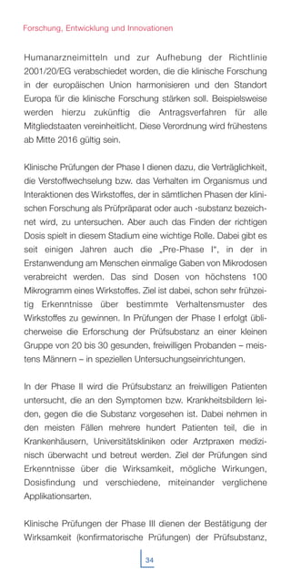 34
Humanarzneimitteln und zur Aufhebung der Richtlinie
2001/20/EG verabschiedet worden, die die klinische Forschung
in der europäischen Union harmonisieren und den Standort
Europa für die klinische Forschung stärken soll. Beispielsweise
werden hierzu zukünftig die Antragsverfahren für alle
Mitgliedstaaten vereinheitlicht. Diese Verordnung wird frühestens
ab Mitte 2016 gültig sein.
Klinische Prüfungen der Phase I dienen dazu, die Verträglichkeit,
die Verstoffwechselung bzw. das Verhalten im Organismus und
Interaktionen des Wirkstoffes, der in sämtlichen Phasen der klini-
schen Forschung als Prüfpräparat oder auch -substanz bezeich-
net wird, zu untersuchen. Aber auch das Finden der richtigen
Dosis spielt in diesem Stadium eine wichtige Rolle. Dabei gibt es
seit einigen Jahren auch die „Pre-Phase I“, in der in
Erstanwendung am Menschen einmalige Gaben von Mikrodosen
verabreicht werden. Das sind Dosen von höchstens 100
Mikrogramm eines Wirkstoffes. Ziel ist dabei, schon sehr frühzei-
tig Erkenntnisse über bestimmte Verhaltensmuster des
Wirkstoffes zu gewinnen. In Prüfungen der Phase I erfolgt übli-
cherweise die Erforschung der Prüfsubstanz an einer kleinen
Gruppe von 20 bis 30 gesunden, freiwilligen Probanden – meis-
tens Männern – in speziellen Untersuchungseinrichtungen.
In der Phase II wird die Prüfsubstanz an freiwilligen Patienten
untersucht, die an den Symptomen bzw. Krankheitsbildern lei-
den, gegen die die Substanz vorgesehen ist. Dabei nehmen in
den meisten Fällen mehrere hundert Patienten teil, die in
Krankenhäusern, Universitätskliniken oder Arztpraxen medizi-
nisch überwacht und betreut werden. Ziel der Prüfungen sind
Erkenntnisse über die Wirksamkeit, mögliche Wirkungen,
Dosisfindung und verschiedene, miteinander verglichene
Applikationsarten.
Klinische Prüfungen der Phase III dienen der Bestätigung der
Wirksamkeit (konfirmatorische Prüfungen) der Prüfsubstanz,
Forschung, Entwicklung und Innovationen
 