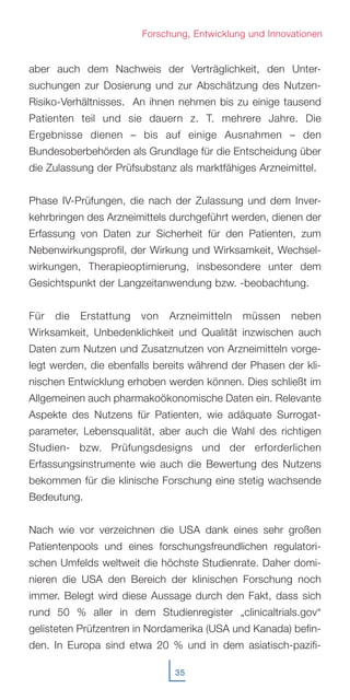 35
Forschung, Entwicklung und Innovationen
aber auch dem Nachweis der Verträglichkeit, den Unter-
suchungen zur Dosierung und zur Abschätzung des Nutzen-
Risiko-Verhältnisses. An ihnen nehmen bis zu einige tausend
Patienten teil und sie dauern z. T. mehrere Jahre. Die
Ergebnisse dienen – bis auf einige Ausnahmen – den
Bundesoberbehörden als Grundlage für die Entscheidung über
die Zulassung der Prüfsubstanz als marktfähiges Arzneimittel.
Phase IV-Prüfungen, die nach der Zulassung und dem Inver-
kehrbringen des Arzneimittels durchgeführt werden, dienen der
Erfassung von Daten zur Sicherheit für den Patienten, zum
Nebenwirkungsprofil, der Wirkung und Wirksamkeit, Wechsel-
wirkungen, Therapieoptimierung, insbesondere unter dem
Gesichtspunkt der Langzeitanwendung bzw. -beobachtung.
Für die Erstattung von Arzneimitteln müssen neben
Wirksamkeit, Unbedenklichkeit und Qualität inzwischen auch
Daten zum Nutzen und Zusatznutzen von Arzneimitteln vorge-
legt werden, die ebenfalls bereits während der Phasen der kli-
nischen Entwicklung erhoben werden können. Dies schließt im
Allgemeinen auch pharmakoökonomische Daten ein. Relevante
Aspekte des Nutzens für Patienten, wie adäquate Surrogat-
parameter, Lebensqualität, aber auch die Wahl des richtigen
Studien- bzw. Prüfungsdesigns und der erforderlichen
Erfassungsinstrumente wie auch die Bewertung des Nutzens
bekommen für die klinische Forschung eine stetig wachsende
Bedeutung.
Nach wie vor verzeichnen die USA dank eines sehr großen
Patientenpools und eines forschungsfreundlichen regulatori-
schen Umfelds weltweit die höchste Studienrate. Daher domi-
nieren die USA den Bereich der klinischen Forschung noch
immer. Belegt wird diese Aussage durch den Fakt, dass sich
rund 50 % aller in dem Studienregister „clinicaltrials.gov“
gelisteten Prüfzentren in Nordamerika (USA und Kanada) befin-
den. In Europa sind etwa 20 % und in dem asiatisch-pazifi-
 