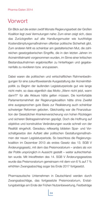 Ein Blick auf die ersten zwölf Monate Regierungsarbeit der Großen
Koalition legt zwei Vermutungen nahe: Zum einen zeigt sich, dass
das Zurückgreifen auf alte Handlungsmuster wie kurzfristige
Kostendämpfungsmaßnahmen offenbar politische Sicherheit gibt.
Zum anderen fehlt es scheinbar am gestalterischen Mut, die zahl-
reichen gesetzgeberischen Eingriffe, die in den letzten Jahren im
Arzneimittelmarkt vorgenommen wurden, im Sinne einer kritischen
Bestandsaufnahmen ergebnisoffen zu hinterfragen und gegebe-
nenfalls zu revidieren bzw. anzupassen.
Dabei waren die politischen und wirtschaftlichen Rahmenbedin-
gungen für eine zukunftsweisende Ausgestaltung der Arzneimittel-
politik zu Beginn der laufenden Legislaturperiode gut wie lange
nicht mehr, so dass eigentlich das Motto „Wenn nicht jetzt, wann
dann?!“ für alle Akteure hätte gelten müssen. Die komfortable
Parlamentsmehrheit der Regierungskoalition hätte ohne Zweifel
eine ausgesprochen gute Basis zur Realisierung auch scheinbar
schwieriger Reformen geboten. Gleichzeitig war die Finanzsitua-
tion der Gesetzlichen Krankenversicherung von hohen Rücklagen
und sicheren Beitragseinnahmen geprägt. Doch die Hoffnung auf
objektive und konstruktive Veränderungen wurde schnell von der
Realität eingeholt. Geradezu reflexartig bildeten Spar- und Vor-
schaltgesetze den Auftakt aller politischen Gestaltungsmaßnah-
men der neuen Legislaturperiode. So beschloss die Regierungs-
koalition im Dezember 2013 als erstes Gesetz das 13. SGB V
Änderungsgesetz, mit dem das Preismoratorium – anders als von
der Politik ursprünglich in Aussicht gestellt – weiter aufrechterhal-
ten wurde. Mit Inkrafttreten des 14. SGB V Änderungsgesetzes
wurde das Preismoratorium gemeinsam mit dem von 6 % auf 7 %
erhöhten Zwangsabschlag sogar bis Ende 2017 fortgesetzt.
Pharmazeutische Unternehmen in Deutschland werden durch
Zwangsabschläge, das fortgesetzte Preismoratorium, Erstat-
tungsbeträge am Ende der Frühen Nutzenbewertung, Festbeträge
Vorwort
04
Pharma-Daten 2014
 