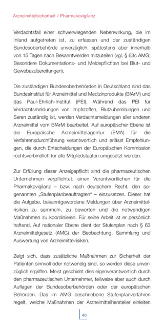 40
Verdachtsfall einer schwerwiegenden Nebenwirkung, die im
Inland aufgetreten ist, zu erfassen und der zuständigen
Bundesoberbehörde unverzüglich, spätestens aber innerhalb
von 15 Tagen nach Bekanntwerden mitzuteilen (vgl. § 63c AMG;
Besondere Dokumentations- und Meldepflichten bei Blut- und
Gewebezubereitungen).
Die zuständigen Bundesoberbehörden in Deutschland sind das
Bundesinstitut für Arzneimittel und Medizinprodukte (BfArM) und
das Paul-Ehrlich-Institut (PEI). Während das PEI für
Verdachtsmeldungen von Impfstoffen, Blutzubereitungen und
Seren zuständig ist, werden Verdachtsmeldungen aller anderen
Arzneimittel vom BfArM bearbeitet. Auf europäischer Ebene ist
die Europäische Arzneimittelagentur (EMA) für die
Verfahrensdurchführung verantwortlich und erlässt Empfehlun-
gen, die durch Entscheidungen der Europäischen Kommission
rechtsverbindlich für alle Mitgliedstaaten umgesetzt werden.
Zur Erfüllung dieser Anzeigepflicht sind die pharmazeutischen
Unternehmen verpflichtet, einen Verantwortlichen für die
Pharmakovigilanz – bzw. nach deutschem Recht, den so-
genannten „Stufenplanbeauftragten“ – einzusetzen. Dieser hat
die Aufgabe, bekanntgewordene Meldungen über Arzneimittel-
risiken zu sammeln, zu bewerten und die notwendigen
Maßnahmen zu koordinieren. Für seine Arbeit ist er persönlich
haftend. Auf nationaler Ebene dient der Stufenplan nach § 63
Arzneimittelgesetz (AMG) der Beobachtung, Sammlung und
Auswertung von Arzneimittelrisiken.
Zeigt sich, dass zusätzliche Maßnahmen zur Sicherheit der
Patienten sinnvoll oder notwendig sind, so werden diese unver-
züglich ergriffen. Meist geschieht dies eigenverantwortlich durch
den pharmazeutischen Unternehmer, teilweise aber auch durch
Auflagen der Bundesoberbehörden oder der europäischen
Behörden. Das im AMG beschriebene Stufenplanverfahren
regelt, welche Maßnahmen der Arzneimittelhersteller einleiten
Arzneimittelsicherheit / Pharmakovigilanz
 