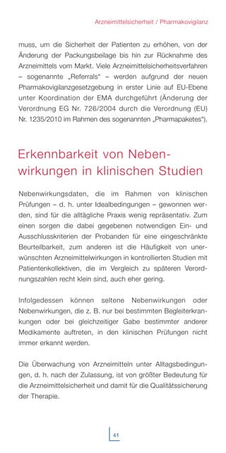 41
Arzneimittelsicherheit / Pharmakovigilanz
muss, um die Sicherheit der Patienten zu erhöhen, von der
Änderung der Packungsbeilage bis hin zur Rücknahme des
Arzneimittels vom Markt. Viele Arzneimittelsicherheitsverfahren
– sogenannte „Referrals“ – werden aufgrund der neuen
Pharmakovigilanzgesetzgebung in erster Linie auf EU-Ebene
unter Koordination der EMA durchgeführt (Änderung der
Verordnung EG Nr. 726/2004 durch die Verordnung (EU)
Nr. 1235/2010 im Rahmen des sogenannten „Pharmapaketes“).
Nebenwirkungsdaten, die im Rahmen von klinischen
Prüfungen – d. h. unter Idealbedingungen – gewonnen wer-
den, sind für die alltägliche Praxis wenig repräsentativ. Zum
einen sorgen die dabei gegebenen notwendigen Ein- und
Ausschlusskriterien der Probanden für eine eingeschränkte
Beurteilbarkeit, zum anderen ist die Häufigkeit von uner-
wünschten Arzneimittelwirkungen in kontrollierten Studien mit
Patientenkollektiven, die im Vergleich zu späteren Verord-
nungszahlen recht klein sind, auch eher gering.
Infolgedessen können seltene Nebenwirkungen oder
Nebenwirkungen, die z. B. nur bei bestimmten Begleiterkran-
kungen oder bei gleichzeitiger Gabe bestimmter anderer
Medikamente auftreten, in den klinischen Prüfungen nicht
immer erkannt werden.
Die Überwachung von Arzneimitteln unter Alltagsbedingun-
gen, d. h. nach der Zulassung, ist von größter Bedeutung für
die Arzneimittelsicherheit und damit für die Qualitätssicherung
der Therapie.
Erkennbarkeit von Neben-
wirkungen in klinischen Studien
 