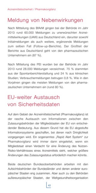 42
Nach Mitteilung des BfArM gingen bei der Behörde im Jahr
2013 rund 60.000 Meldungen zu unerwünschten Arznei-
mittelwirkungen (UAW) aus Deutschland ein, darunter sowohl
Initialmeldungen als auch weitere, ergänzende Meldungen
zum selben Fall (Follow-up-Berichte). Der Großteil der
Berichte aus Deutschland geht von den pharmazeutischen
Unternehmern ein (87 %).
Nach Mitteilung des PEI wurden bei der Behörde im Jahr
2013 rund 28.000 Meldungen verzeichnet. 75 % stammten
aus der Spontanberichterstattung und 24 % aus klinischen
Studien; Verbrauchermeldungen betrugen 0,8 %. Wie in den
Vorjahren gingen die meisten Meldungen von den pharma-
zeutischen Unternehmern ein (rund 80 %).
Auf dem Gebiet der Arzneimittelsicherheit (Pharmakovigilanz) ist
der rasche Austausch von Informationen zwischen den
Zulassungsbehörden der Mitgliedstaaten der EU von entschei-
dender Bedeutung. Aus diesem Grund hat die EU abgestufte
Informationssysteme geschaffen, bei denen nach Dringlichkeit
vorgegangen wird. Ein sogenanntes „Rapid Alert System“ zur
Pharmakovigilanz wird immer dann eingeleitet, wenn ein
Mitgliedstaat einen Verdacht für eine Änderung des Nutzen-
Risiko-Verhältnisses eines Arzneimittels sieht, welcher größere
Änderungen des Zulassungsstatus erforderlich machen könnte.
Beide deutschen Bundesoberbehörden arbeiten mit den
Aufsichtsbehörden der Bundesländer und denen anderer euro-
päischer Staaten eng zusammen. Aber auch zu den Behörden
außereuropäischer Staaten, der Weltgesundheitsorganisation
Arzneimittelsicherheit / Pharmakovigilanz
Meldung von Nebenwirkungen
EU-weiter Austausch
von Sicherheitsdaten
 