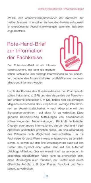 43
Arzneimittelsicherheit / Pharmakovigilanz
(WHO), den Arzneimittelkommissionen der Kammern der
Heilberufe sowie mit einzelnen Zentren, die Hinweise auf speziel-
le unerwünschte Arzneimittelwirkungen sammeln, bestehen
enge Kontakte.
Der Rote-Hand-Brief ist ein Informa-
tionsinstrument, mit dem die medizini-
schen Fachkreise über wichtige Informationen zu neu erkann-
ten, bedeutenden Arzneimittelrisiken und Maßnahmen zu deren
Minderung informiert werden.
Durch die Kodizes des Bundesverbandes der Pharmazeuti-
schen Industrie e. V. (BPI) und des Verbandes der Forschen-
den Arzneimittelhersteller e. V. (vfa) haben sich die jeweiligen
Mitgliedsunternehmen dazu verpflichtet, wichtige Informatio-
nen zur Arzneimittelsicherheit – nach Absprache mit den
Bundesoberbehörden – auf diese Art zu verbreiten. Dazu
gehören beispielsweise Mitteilungen von neuerkannten
schwerwiegenden Nebenwirkungen, Rückrufe fehlerhafter
Chargen oder andere Informationen, die den Arzt und / oder
Apotheker unmittelbar erreichen sollen, um eine Gefährdung
des Patienten nach Möglichkeit auszuschließen. Um die
Fachkreise für diese Warnhinweise entsprechend zu sensibili-
sieren, ist sowohl auf den Briefumschlägen als auch auf den
Briefen das Symbol einer roten Hand mit der Aufschrift
„Wichtige Mitteilung über ein Arzneimittel“ zu verwenden. In
besonders eilbedürftigen Fällen kann es erforderlich sein,
diese Mitteilungen auch mündlich, per Telefax oder durch
öffentliche Aufrufe, z. B. über Presse, Rundfunk und Fern-
sehen, zu verbreiten.
Rote-Hand-Brief
zur Information
der Fachkreise
 