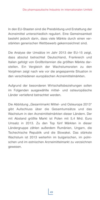 In den EU-Staaten sind die Preisbildung und Erstattung der
Arzneimittel unterschiedlich reguliert. Eine Gemeinsamkeit
besteht jedoch darin, dass viele Märkte durch einen ver-
stärkten generischen Wettbewerb gekennzeichnet sind.
Die Analyse der Umsätze im Jahr 2013 der EU-15 zeigt,
dass absolut betrachtet Deutschland, Frankreich und
Italien gefolgt von Großbritannien die größten Märkte dar-
stellen. Ein Vergleich der Wachstumsraten zu den
Vorjahren zeigt nach wie vor die angespannte Situation in
den verschiedenen europäischen Arzneimittelmärkten.
Aufgrund der besonderen Wirtschaftsbeziehungen sollen
im Folgenden ausgewählte mittel- und osteuropäische
Länder vertiefend betrachtet werden.
Die Abbildung „Gesamtmarkt Mittel- und Osteuropa 2013“
gibt Aufschluss über die Gesamtumsätze und das
Wachstum in den Arzneimittelmärkten dieser Ländern. Der
mit Abstand größte Markt ist Polen mit 5,4 Mrd. Euro
Umsatz in 2013. Zu den Top fünf Märkten in dieser
Ländergruppe zählen außerdem Rumänien, Ungarn, die
Tschechische Republik und die Slowakei. Das stärkste
Wachstum ist 2013 weiterhin im bulgarischen, im polni-
schen und im estnischen Arzneimittelmarkt zu verzeichnen
gewesen.
49
Die pharmazeutische Industrie im internationalen Umfeld
 