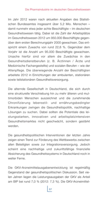 57
Die Pharmaindustrie im deutschen Gesundheitswesen
Im Jahr 2012 waren nach aktuellen Angaben des Statisti-
schen Bundesamtes insgesamt über 5,2 Mio. Menschen –
damit nunmehr etwa jeder achte Beschäftigte – im deutschen
Gesundheitswesen tätig. Dabei ist die Zahl der Arbeitsplätze
im Gesundheitswesen 2012 um 950.000 Beschäftigte gegen-
über dem ersten Berechnungsjahr 2000 gewachsen. Das ent-
spricht einem Zuwachs von rund 22,6 %. Gegenüber dem
Vorjahr ist die Anzahl um 95.000 Beschäftigte gewachsen.
Ursache hierfür sind vor allem die Zuwächse in den
Gesundheitsdienstberufen (z. B. Ärztinnen / Ärzte und
Medizinische Fachangestellte) und sozialen Berufen – wie der
Altenpflege. Die überwiegende Anzahl der Beschäftigten
arbeitete 2012 in Einrichtungen der ambulanten, stationären
sowie teilstationären Gesundheitsversorgung.
Die alternde Gesellschaft in Deutschland, die sich durch
eine strukturelle Verschiebung hin zu mehr älteren und mul-
timorbiden Menschen auszeichnet und die zunehmende
Chronifizierung lebensstil- und ernährungsbedingter
Erkrankungen zwingen die Gesundheitspolitik, nachhaltige
Lösungen zu suchen. Dabei sollten die Potentiale des lei-
stungsstarken, innovativen und arbeitsplatzintensiven
Gesundheitsmarktes nicht geschwächt, sondern gestärkt
werden.
Die gesundheitspolitischen Interventionen der letzten Jahre
zeigen einen Trend zur Förderung des Wettbewerbs zwischen
allen Beteiligten sowie zur Integrationsversorgung. Jedoch
scheint eine nachhaltige und zukunftsfähige finanzielle
Absicherung des Gesundheitssystems in Deutschland noch in
weiter Ferne.
Die GKV-Arzneimittelausgabenentwicklung ist regelmäßig
Gegenstand der gesundheitspolitischen Diskussion. Seit vie-
len Jahren liegen die Leistungsausgaben der GKV als Anteil
am BIP bei rund 7,0 % (2012: 7,3 %). Die GKV-Arzneimittel-
 