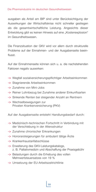 58
Die Pharmaindustrie im deutschen Gesundheitswesen
ausgaben als Anteil am BIP sind unter Berücksichtigung der
Auswirkungen der Wirtschaftskrise nicht schneller gestiegen
als die gesamtwirtschaftliche Leistung. Angesichts dieser
Entwicklung gibt es keinen Hinweis auf eine „Kostenexplosion“
im Gesundheitswesen.
Die Finanzsituation der GKV wird vor allem durch strukturelle
Probleme auf der Einnahmen- und der Ausgabenseite beein-
flusst.
Auf der Einnahmenseite können sich u. a. die nachstehenden
Faktoren negativ auswirken:
-->> Wegfall sozialversicherungspflichtiger Arbeitseinkommen
-->> Stagnierende Arbeitseinkommen
-->> Zunahme von Mini-Jobs
-->> Reiner Lohnbezug bei Zunahme anderer Einkunftsarten
-->> Sinkende Renten bei steigender Anzahl an Rentnern
-->> Wechselbewegungen zur
Privaten Krankenversicherung (PKV)
Auf der Ausgabenseite entsteht Handlungsbedarf durch:
-->> Medizinisch-technischen Fortschritt in Verbindung mit
der Verschiebung in der Altersstruktur
-->> Zunahme chronischer Erkrankungen
-->> Honorarsteigerungen für ambulant tätige Ärzte
-->> Krankenhaustarifabschlüsse
-->> Erweiterung des GKV-Leistungskatalogs,
z. B. Palliativmedizin und Abschaffung der Praxisgebühr
-->> Belastungen durch die Erhebung des vollen
Mehrwertsteuersatzes von 19 %
-->> Umsetzung der EU-Arbeitszeitrichtlinie
 
