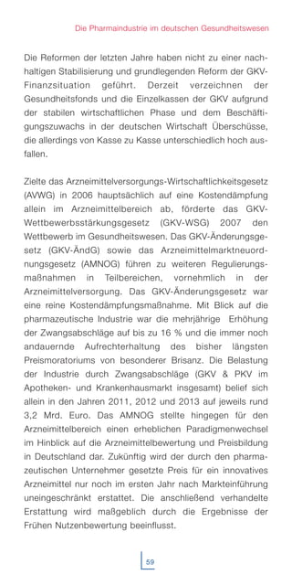 Die Reformen der letzten Jahre haben nicht zu einer nach-
haltigen Stabilisierung und grundlegenden Reform der GKV-
Finanzsituation geführt. Derzeit verzeichnen der
Gesundheitsfonds und die Einzelkassen der GKV aufgrund
der stabilen wirtschaftlichen Phase und dem Beschäfti-
gungszuwachs in der deutschen Wirtschaft Überschüsse,
die allerdings von Kasse zu Kasse unterschiedlich hoch aus-
fallen.
Zielte das Arzneimittelversorgungs-Wirtschaftlichkeitsgesetz
(AVWG) in 2006 hauptsächlich auf eine Kostendämpfung
allein im Arzneimittelbereich ab, förderte das GKV-
Wettbewerbsstärkungsgesetz (GKV-WSG) 2007 den
Wettbewerb im Gesundheitswesen. Das GKV-Änderungsge-
setz (GKV-ÄndG) sowie das Arzneimittelmarktneuord-
nungsgesetz (AMNOG) führen zu weiteren Regulierungs-
maßnahmen in Teilbereichen, vornehmlich in der
Arzneimittelversorgung. Das GKV-Änderungsgesetz war
eine reine Kostendämpfungsmaßnahme. Mit Blick auf die
pharmazeutische Industrie war die mehrjährige Erhöhung
der Zwangsabschläge auf bis zu 16 % und die immer noch
andauernde Aufrechterhaltung des bisher längsten
Preismoratoriums von besonderer Brisanz. Die Belastung
der Industrie durch Zwangsabschläge (GKV & PKV im
Apotheken- und Krankenhausmarkt insgesamt) belief sich
allein in den Jahren 2011, 2012 und 2013 auf jeweils rund
3,2 Mrd. Euro. Das AMNOG stellte hingegen für den
Arzneimittelbereich einen erheblichen Paradigmenwechsel
im Hinblick auf die Arzneimittelbewertung und Preisbildung
in Deutschland dar. Zukünftig wird der durch den pharma-
zeutischen Unternehmer gesetzte Preis für ein innovatives
Arzneimittel nur noch im ersten Jahr nach Markteinführung
uneingeschränkt erstattet. Die anschließend verhandelte
Erstattung wird maßgeblich durch die Ergebnisse der
Frühen Nutzenbewertung beeinflusst.
59
Die Pharmaindustrie im deutschen Gesundheitswesen
 