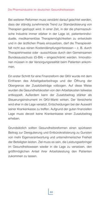 Bei weiteren Reformen muss verstärkt darauf geachtet werden,
dass der ständig zunehmende Trend zur Standardisierung von
Therapien gestoppt wird. In einer Zeit, in der die pharmazeuti-
sche Industrie immer stärker in der Lage ist, patientenindivi-
duelle, medikamentöse Therapiemöglichkeiten zu entwickeln
und in der ärztlichen Praxis einzusetzen, darf die Therapieviel-
falt nicht aus reinen Kostendämpfungsinteressen – z. B. durch
Therapiehinweise oder -ausschlüsse durch den Gemeinsamen
Bundesausschuss (G-BA) – eingeschränkt werden. Innovatio-
nen müssen in der Versorgungsrealität beim Patienten ankom-
men.
Ein erster Schritt für eine Finanzreform der GKV wurde mit dem
Einfrieren des Arbeitgeberbeitrags und der Öffnung der
Obergrenze der Zusatzbeiträge vollzogen. Auf diese Weise
wurden die Gesundheitskosten von den Arbeitskosten teilweise
entkoppelt. Außerdem kann der Zusatzbeitrag stärker als
Steuerungsinstrument im GKV-Markt wirken. Der Versicherte
wird eher in die Lage versetzt, Entscheidungen bei der Auswahl
seiner Krankenkasse zu treffen. Aufgrund der guten finanziellen
Lage muss derzeit keine Krankenkasse einen Zusatzbeitrag
erheben.
Grundsätzlich sollten Gesundheitsreformen einen spürbaren
Beitrag zur Deregulierung und Entbürokratisierung zu Gunsten
von mehr Eigenverantwortung und unternehmerischer Freiheit
der Beteiligten leisten. Ziel muss es sein, die Leistungserbringer
im Gesundheitswesen wieder in die Lage zu versetzen, den
größtmöglichen Anteil ihrer Arbeitsleistung den Patienten
zukommen zu lassen.
60
Die Pharmaindustrie im deutschen Gesundheitswesen
 