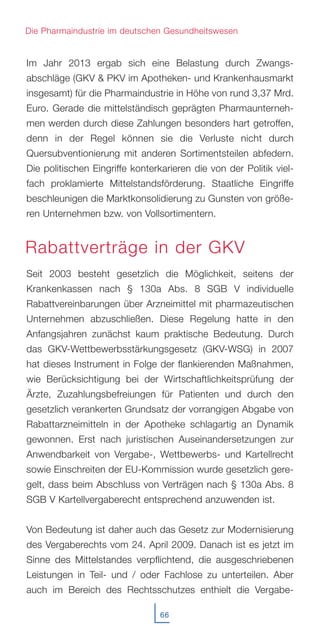 Im Jahr 2013 ergab sich eine Belastung durch Zwangs-
abschläge (GKV & PKV im Apotheken- und Krankenhausmarkt
insgesamt) für die Pharmaindustrie in Höhe von rund 3,37 Mrd.
Euro. Gerade die mittelständisch geprägten Pharmaunterneh-
men werden durch diese Zahlungen besonders hart getroffen,
denn in der Regel können sie die Verluste nicht durch
Quersubventionierung mit anderen Sortimentsteilen abfedern.
Die politischen Eingriffe konterkarieren die von der Politik viel-
fach proklamierte Mittelstandsförderung. Staatliche Eingriffe
beschleunigen die Marktkonsolidierung zu Gunsten von größe-
ren Unternehmen bzw. von Vollsortimentern.
Seit 2003 besteht gesetzlich die Möglichkeit, seitens der
Krankenkassen nach § 130a Abs. 8 SGB V individuelle
Rabattvereinbarungen über Arzneimittel mit pharmazeutischen
Unternehmen abzuschließen. Diese Regelung hatte in den
Anfangsjahren zunächst kaum praktische Bedeutung. Durch
das GKV-Wettbewerbsstärkungsgesetz (GKV-WSG) in 2007
hat dieses Instrument in Folge der flankierenden Maßnahmen,
wie Berücksichtigung bei der Wirtschaftlichkeitsprüfung der
Ärzte, Zuzahlungsbefreiungen für Patienten und durch den
gesetzlich verankerten Grundsatz der vorrangigen Abgabe von
Rabattarzneimitteln in der Apotheke schlagartig an Dynamik
gewonnen. Erst nach juristischen Auseinandersetzungen zur
Anwendbarkeit von Vergabe-, Wettbewerbs- und Kartellrecht
sowie Einschreiten der EU-Kommission wurde gesetzlich gere-
gelt, dass beim Abschluss von Verträgen nach § 130a Abs. 8
SGB V Kartellvergaberecht entsprechend anzuwenden ist.
Von Bedeutung ist daher auch das Gesetz zur Modernisierung
des Vergaberechts vom 24. April 2009. Danach ist es jetzt im
Sinne des Mittelstandes verpflichtend, die ausgeschriebenen
Leistungen in Teil- und / oder Fachlose zu unterteilen. Aber
auch im Bereich des Rechtsschutzes enthielt die Vergabe-
66
Die Pharmaindustrie im deutschen Gesundheitswesen
Rabattverträge in der GKV
 