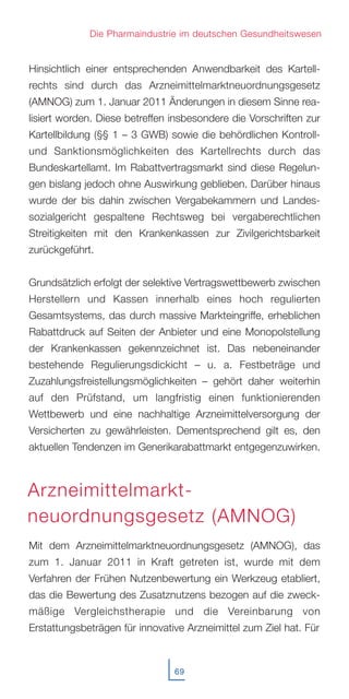 Hinsichtlich einer entsprechenden Anwendbarkeit des Kartell-
rechts sind durch das Arzneimittelmarktneuordnungsgesetz
(AMNOG) zum 1. Januar 2011 Änderungen in diesem Sinne rea-
lisiert worden. Diese betreffen insbesondere die Vorschriften zur
Kartellbildung (§§ 1 – 3 GWB) sowie die behördlichen Kontroll-
und Sanktionsmöglichkeiten des Kartellrechts durch das
Bundeskartellamt. Im Rabattvertragsmarkt sind diese Regelun-
gen bislang jedoch ohne Auswirkung geblieben. Darüber hinaus
wurde der bis dahin zwischen Vergabekammern und Landes-
sozialgericht gespaltene Rechtsweg bei vergaberechtlichen
Streitigkeiten mit den Krankenkassen zur Zivilgerichtsbarkeit
zurückgeführt.
Grundsätzlich erfolgt der selektive Vertragswettbewerb zwischen
Herstellern und Kassen innerhalb eines hoch regulierten
Gesamtsystems, das durch massive Markteingriffe, erheblichen
Rabattdruck auf Seiten der Anbieter und eine Monopolstellung
der Krankenkassen gekennzeichnet ist. Das nebeneinander
bestehende Regulierungsdickicht – u. a. Festbeträge und
Zuzahlungsfreistellungsmöglichkeiten – gehört daher weiterhin
auf den Prüfstand, um langfristig einen funktionierenden
Wettbewerb und eine nachhaltige Arzneimittelversorgung der
Versicherten zu gewährleisten. Dementsprechend gilt es, den
aktuellen Tendenzen im Generikarabattmarkt entgegenzuwirken.
Mit dem Arzneimittelmarktneuordnungsgesetz (AMNOG), das
zum 1. Januar 2011 in Kraft getreten ist, wurde mit dem
Verfahren der Frühen Nutzenbewertung ein Werkzeug etabliert,
das die Bewertung des Zusatznutzens bezogen auf die zweck-
mäßige Vergleichstherapie und die Vereinbarung von
Erstattungsbeträgen für innovative Arzneimittel zum Ziel hat. Für
69
Die Pharmaindustrie im deutschen Gesundheitswesen
Arzneimittelmarkt-
neuordnungsgesetz (AMNOG)
 