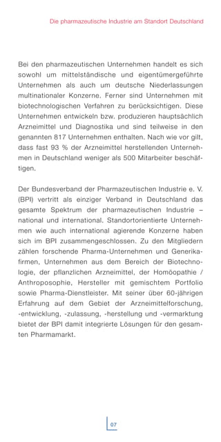 Bei den pharmazeutischen Unternehmen handelt es sich
sowohl um mittelständische und eigentümergeführte
Unternehmen als auch um deutsche Niederlassungen
multinationaler Konzerne. Ferner sind Unternehmen mit
biotechnologischen Verfahren zu berücksichtigen. Diese
Unternehmen entwickeln bzw. produzieren hauptsächlich
Arzneimittel und Diagnostika und sind teilweise in den
genannten 817 Unternehmen enthalten. Nach wie vor gilt,
dass fast 93 % der Arzneimittel herstellenden Unterneh-
men in Deutschland weniger als 500 Mitarbeiter beschäf-
tigen.
Der Bundesverband der Pharmazeutischen Industrie e. V.
(BPI) vertritt als einziger Verband in Deutschland das
gesamte Spektrum der pharmazeutischen Industrie –
national und international. Standortorientierte Unterneh-
men wie auch international agierende Konzerne haben
sich im BPI zusammengeschlossen. Zu den Mitgliedern
zählen forschende Pharma-Unternehmen und Generika-
firmen, Unternehmen aus dem Bereich der Biotechno-
logie, der pflanzlichen Arzneimittel, der Homöopathie /
Anthroposophie, Hersteller mit gemischtem Portfolio
sowie Pharma-Dienstleister. Mit seiner über 60-jährigen
Erfahrung auf dem Gebiet der Arzneimittelforschung,
-entwicklung, -zulassung, -herstellung und -vermarktung
bietet der BPI damit integrierte Lösungen für den gesam-
ten Pharmamarkt.
07
Die pharmazeutische Industrie am Standort Deutschland
 