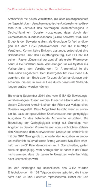 Arzneimittel mit neuen Wirkstoffen, die über Unterlagenschutz
verfügen, ist durch den pharmazeutischen Unternehmer spätes-
tens zum Zeitpunkt des erstmaligen Inverkehrbringens in
Deutschland ein Dossier vorzulegen, dass durch den
Gemeinsamen Bundesausschuss (G-BA) bewertet wird. Das
Ergebnis der Bewertung dient als Grundlage für Verhandlun-
gen mit dem GKV-Spitzenverband über die zukünftige
Vergütung. Kommt keine Einigung zustande, entscheidet eine
Schiedsstelle über den Erstattungsbetrag. Der BPI hat mit
seinem Papier „Dezentral vor zentral“ als erster Pharmaver-
band in Deutschland seine Vorstellungen für ein System zur
Verhandlung von Vergütungen für Arzneimittel in die
Diskussion eingebracht. Der Gesetzgeber hat viele Ideen auf-
gegriffen, sich am Ende aber für zentrale Verhandlungen ent-
schieden, die erst in zweiter Linie durch dezentrale Verhand-
lungen ergänzt werden können.
Bis Anfang September 2014 sind vom G-BA 90 Bewertungs-
verfahren abgeschlossen worden. In sechs Fällen wurden bis zu
diesem Zeitpunkt Arzneimittel von der Pflicht zur Vorlage eines
Dossiers freigestellt. Diese Möglichkeit besteht, wenn zu erwar-
ten ist, dass den gesetzlichen Krankenkassen nur geringfügige
Ausgaben für das betreffende Arzneimittel entstehen. Die
Beurteilung der Geringfügigkeit erfolgt auf Grundlage von
Angaben zu den den Krankenkassen voraussichtlich entstehen-
den Kosten und dem zu erwartenden Umsatz des Arzneimittels
mit der GKV. Solange die zu erwartenden Ausgaben im ambu-
lanten Bereich dauerhaft einen Betrag von einer Mio. Euro inner-
halb von zwölf Kalendermonaten nicht überschreiten, gelten
diese als geringfügig. Vom Antragsteller ist daher in der Praxis
nachzuweisen, dass die genannte Umsatzschwelle langfristig
nicht überschritten wird.
Bei den bisherigen 90 Beschlüssen des G-BA wurden
Entscheidungen für 168 Teilpopulationen getroffen, die insge-
samt rund 23 Mio. Patienten repräsentieren. Bisher hat kein
70
Die Pharmaindustrie im deutschen Gesundheitswesen
 