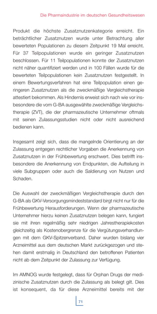 Produkt die höchste Zusatznutzenkategorie erreicht. Ein
beträchtlicher Zusatznutzen wurde unter Betrachtung aller
bewerteten Populationen zu diesem Zeitpunkt 19 Mal erreicht.
Für 37 Teilpopulationen wurde ein geringer Zusatznutzen
beschlossen. Für 11 Teilpopulationen konnte der Zusatznutzen
nicht näher quantifiziert werden und in 100 Fällen wurde für die
bewerteten Teilpopulationen kein Zusatznutzen festgestellt. In
einem Bewertungsverfahren hat eine Teilpopulation einen ge-
ringeren Zusatznutzen als die zweckmäßige Vergleichstherapie
attestiert bekommen. Als Hindernis erweist sich nach wie vor ins-
besondere die vom G-BA ausgewählte zweckmäßige Vergleichs-
therapie (ZVT), die der pharmazeutische Unternehmer oftmals
mit seinen Zulassungsstudien nicht oder nicht ausreichend
bedienen kann.
Insgesamt zeigt sich, dass die mangelnde Orientierung an der
Zulassung entgegen rechtlicher Vorgaben die Anerkennung von
Zusatznutzen in der Frühbewertung erschwert. Dies betrifft ins-
besondere die Anerkennung von Endpunkten, die Aufteilung in
viele Subgruppen oder auch die Saldierung von Nutzen und
Schaden.
Die Auswahl der zweckmäßigen Vergleichstherapie durch den
G-BA als GKV-Versorgungsmindeststandard birgt nicht nur für die
Frühbewertung Herausforderungen. Wenn der pharmazeutische
Unternehmer hierzu keinen Zusatznutzen belegen kann, fungiert
sie mit ihren regelmäßig sehr niedrigen Jahrestherapiekosten
gleichzeitig als Kostenobergrenze für die Vergütungsverhandlun-
gen mit dem GKV-Spitzenverband. Daher wurden bislang vier
Arzneimittel aus dem deutschen Markt zurückgezogen und ste-
hen damit erstmalig in Deutschland den betroffenen Patienten
nicht ab dem Zeitpunkt der Zulassung zur Verfügung.
Im AMNOG wurde festgelegt, dass für Orphan Drugs der medi-
zinische Zusatznutzen durch die Zulassung als belegt gilt. Dies
ist konsequent, da für diese Arzneimittel bereits mit der
71
Die Pharmaindustrie im deutschen Gesundheitswesen
 