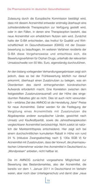 Zulassung durch die Europäische Kommission bestätigt wird,
dass mit diesem Arzneimittel entweder erstmalig überhaupt eine
zufriedenstellende Therapieoption zur Verfügung gestellt wird,
oder in den Fällen, in denen eine Therapieoption besteht, das
neue Arzneimittel von erheblichem Nutzen sein wird. Zunächst
hatte der G-BA entschieden, das Institut für Qualität und Wirt-
schaftlichkeit im Gesundheitswesen (IQWiG) mit der Dossier-
bewertung zu beauftragen. Im weiteren Verfahren revidierte der
G-BA diese Vorgehensweise und entschloss sich, die
Bewertungsverfahren für Orphan Drugs, unterhalb der relevanten
Umsatzschwelle von 50 Mio. Euro, eigenständig durchzuführen.
An den bislang vorliegenden Verhandlungsergebnissen zeigt sich
jedoch, dass es bei der Frühbewertung letztlich nur darauf
ankommt, überhaupt einen Zusatznutzen zu belegen, was ein
Überdenken des damit einhergehenden bürokratischen
Aufwands erforderlich macht. Eine Korrelation zwischen dem
festgestellten Zusatznutzenausmaß und der Höhe des einge-
räumten Rabattes gibt es nicht. Dies ist auch nicht verwunder-
lich – erklärtes Ziel des AMNOG ist die Herstellung „fairer“ Preise
für neue Arzneimittel. Daher werden für die Festlegung der
Vergütung eines Arzneimittels mit Zusatznutzen die
Abgabepreise anderer europäischer Länder, gewichtet nach
Umsatz und Kaufkraftparität, sowie die Jahrestherapiekosten
vergleichbarer Arzneimittel berücksichtigt. Nicht zuletzt ist natür-
lich der Markteintrittspreis entscheidend. Hier zeigt sich bei
einem durchschnittlichen kumulierten Rabatt in Höhe von rund
24 % (inklusive Zwangsabschlag nach § 130a SGB V) für
Arzneimittel mit Zusatznutzen, dass der Vorwurf, die pharmazeu-
tischen Unternehmer würden ihre Arzneimittel in Deutschland zu
„Mondpreisen“ anbieten, nicht haltbar ist.
Die im AMNOG zunächst vorgesehene Möglichkeit zur
Bewertung des Bestandsmarktes, also der Arzneimittel, die
bereits vor dem 1. Januar 2011 in Deutschland im Verkehr
waren, aber noch über Unterlagenschutz und damit über „neue
72
Die Pharmaindustrie im deutschen Gesundheitswesen
 