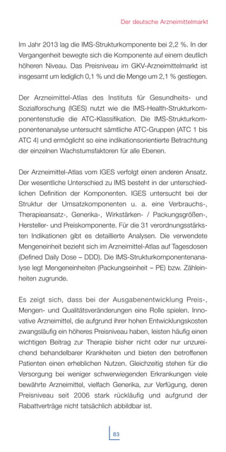 83
Der deutsche Arzneimittelmarkt
Im Jahr 2013 lag die IMS-Strukturkomponente bei 2,2 %. In der
Vergangenheit bewegte sich die Komponente auf einem deutlich
höheren Niveau. Das Preisniveau im GKV-Arzneimittelmarkt ist
insgesamt um lediglich 0,1 % und die Menge um 2,1 % gestiegen.
Der Arzneimittel-Atlas des Instituts für Gesundheits- und
Sozialforschung (IGES) nutzt wie die IMS-Health-Strukturkom-
ponentenstudie die ATC-Klassifikation. Die IMS-Strukturkom-
ponentenanalyse untersucht sämtliche ATC-Gruppen (ATC 1 bis
ATC 4) und ermöglicht so eine indikationsorientierte Betrachtung
der einzelnen Wachstumsfaktoren für alle Ebenen.
Der Arzneimittel-Atlas vom IGES verfolgt einen anderen Ansatz.
Der wesentliche Unterschied zu IMS besteht in der unterschied-
lichen Definition der Komponenten. IGES untersucht bei der
Struktur der Umsatzkomponenten u. a. eine Verbrauchs-,
Therapieansatz-, Generika-, Wirkstärken- / Packungsgrößen-,
Hersteller- und Preiskomponente. Für die 31 verordnungsstärks-
ten Indikationen gibt es detaillierte Analysen. Die verwendete
Mengeneinheit bezieht sich im Arzneimittel-Atlas auf Tagesdosen
(Defined Daily Dose – DDD). Die IMS-Strukturkomponentenana-
lyse legt Mengeneinheiten (Packungseinheit – PE) bzw. Zählein-
heiten zugrunde.
Es zeigt sich, dass bei der Ausgabenentwicklung Preis-,
Mengen- und Qualitätsveränderungen eine Rolle spielen. Inno-
vative Arzneimittel, die aufgrund ihrer hohen Entwicklungskosten
zwangsläufig ein höheres Preisniveau haben, leisten häufig einen
wichtigen Beitrag zur Therapie bisher nicht oder nur unzurei-
chend behandelbarer Krankheiten und bieten den betroffenen
Patienten einen erheblichen Nutzen. Gleichzeitig stehen für die
Versorgung bei weniger schwerwiegenden Erkrankungen viele
bewährte Arzneimittel, vielfach Generika, zur Verfügung, deren
Preisniveau seit 2006 stark rückläufig und aufgrund der
Rabattverträge nicht tatsächlich abbildbar ist.
 