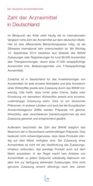 Im Blickpunkt der Kritik steht häufig die im internationalen
Vergleich hohe Zahl der Arzneimittel auf dem deutschen Markt.
Hier ist eine differenzierte Betrachtungsweise nötig, da die
Zählweise international sehr unterschiedlich ist. Mit Stichtag
12. September 2014 bestehen laut Statistik des BfArM
Zulassungen oder Registrierungen für rund 99.000 Arzneimittel
aller Therapierichtungen, davon etwa 47.000 rezeptpflichtige
Arzneimittel (inkl. Betäubungsmittel und T-Rezeptpflichtige
Arzneimittel).
Zunächst ist in Deutschland für das Inverkehrbringen von
Arzneimitteln für jede einzelne Wirkstärke und jede Arzneiform
eines Wirkstoffes jeweils eine Zulassung durch das BfArM not-
wendig. Das heißt, dass hinter jeder Creme, Salbe oder
Einreibung mit denselben Wirkstoffen jeweils eine einzelne,
unabhängige Zulassung steht. Dies ist ein deutsches
Phänomen. In anderen Ländern und auch bei der Europäischen
Arzneimittelagentur (EMA) werden Präparate mit gleicher
Wirkstärke, aber verschiedenen Darreichungsformen als eine
Zulassung gewertet und entsprechend gezählt.
Außerdem beschreibt die Zahl des BfArM lediglich das
Maximum der in Deutschland verkehrsfähigen Präparate. Dies
bedeutet nicht notwendigerweise, dass diese Produkte stän-
dig auf dem Markt verfügbar sind. Die Zulassung eines
Arzneimittels ist nicht mit der Verpflichtung des Zulassungs-
inhabers verbunden, das jeweilige Produkt auch auf dem
Markt anzubieten. In der Regel macht kein Anbieter von
Arzneimitteln zu jedem Zeitpunkt vollständig Gebrauch von
allen ihm zur Verfügung stehenden Zulassungen. Eine nicht
genutzte Zulassung erlischt allerdings nach drei Jahren
94
Der deutsche Arzneimittelmarkt
Zahl der Arzneimittel
in Deutschland
 