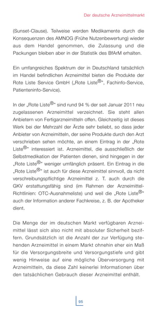 (Sunset-Clause). Teilweise werden Medikamente durch die
Konsequenzen des AMNOG (Frühe Nutzenbewertung) wieder
aus dem Handel genommen, die Zulassung und die
Packungen bleiben aber in der Statistik des BfArM erhalten.
Ein umfangreiches Spektrum der in Deutschland tatsächlich
im Handel befindlichen Arzneimittel bieten die Produkte der
Rote Liste Service GmbH („Rote Liste®”, Fachinfo-Service,
Patienteninfo-Service).
In der „Rote Liste®” sind rund 94 % der seit Januar 2011 neu
zugelassenen Arzneimittel verzeichnet. Sie steht allen
Anbietern von Fertigarzneimitteln offen. Gleichzeitig ist dieses
Werk bei der Mehrzahl der Ärzte sehr beliebt, so dass jeder
Anbieter von Arzneimitteln, der seine Produkte durch den Arzt
verschrieben sehen möchte, an einem Eintrag in der „Rote
Liste®” interessiert ist. Arzneimittel, die ausschließlich der
Selbstmedikation der Patienten dienen, sind hingegen in der
„Rote Liste®” weniger umfänglich präsent. Ein Eintrag in die
„Rote Liste®” ist auch für diese Arzneimittel sinnvoll, da nicht
verschreibungspflichtige Arzneimittel z. T. auch durch die
GKV erstattungsfähig sind (im Rahmen der Arzneimittel-
Richtlinien: OTC-Ausnahmeliste) und weil die „Rote Liste®”
auch der Information anderer Fachkreise, z. B. der Apotheker
dient.
Die Menge der im deutschen Markt verfügbaren Arznei-
mittel lässt sich also nicht mit absoluter Sicherheit bezif-
fern. Grundsätzlich ist die Anzahl der zur Verfügung ste-
henden Arzneimittel in einem Markt ohnehin eher ein Maß
für die Versorgungsbreite und Versorgungstiefe und gibt
wenig Hinweise auf eine mögliche Überversorgung mit
Arzneimitteln, da diese Zahl keinerlei Informationen über
den tatsächlichen Gebrauch dieser Arzneimittel enthält.
95
Der deutsche Arzneimittelmarkt
 
