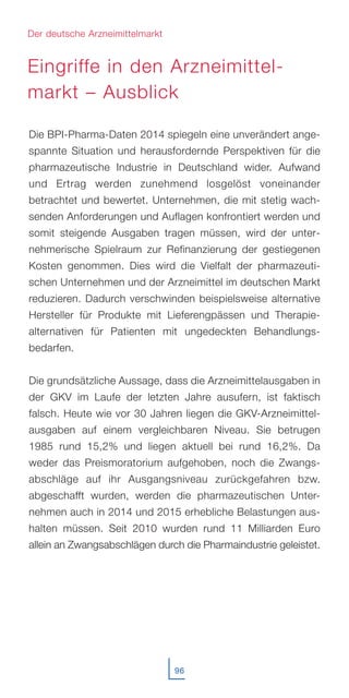 96
Die BPI-Pharma-Daten 2014 spiegeln eine unverändert ange-
spannte Situation und herausfordernde Perspektiven für die
pharmazeutische Industrie in Deutschland wider. Aufwand
und Ertrag werden zunehmend losgelöst voneinander
betrachtet und bewertet. Unternehmen, die mit stetig wach-
senden Anforderungen und Auflagen konfrontiert werden und
somit steigende Ausgaben tragen müssen, wird der unter-
nehmerische Spielraum zur Refinanzierung der gestiegenen
Kosten genommen. Dies wird die Vielfalt der pharmazeuti-
schen Unternehmen und der Arzneimittel im deutschen Markt
reduzieren. Dadurch verschwinden beispielsweise alternative
Hersteller für Produkte mit Lieferengpässen und Therapie-
alternativen für Patienten mit ungedeckten Behandlungs-
bedarfen.
Die grundsätzliche Aussage, dass die Arzneimittelausgaben in
der GKV im Laufe der letzten Jahre ausufern, ist faktisch
falsch. Heute wie vor 30 Jahren liegen die GKV-Arzneimittel-
ausgaben auf einem vergleichbaren Niveau. Sie betrugen
1985 rund 15,2% und liegen aktuell bei rund 16,2%. Da
weder das Preismoratorium aufgehoben, noch die Zwangs-
abschläge auf ihr Ausgangsniveau zurückgefahren bzw.
abgeschafft wurden, werden die pharmazeutischen Unter-
nehmen auch in 2014 und 2015 erhebliche Belastungen aus-
halten müssen. Seit 2010 wurden rund 11 Milliarden Euro
allein an Zwangsabschlägen durch die Pharmaindustrie geleistet.
Der deutsche Arzneimittelmarkt
Eingriffe in den Arzneimittel-
markt – Ausblick
 