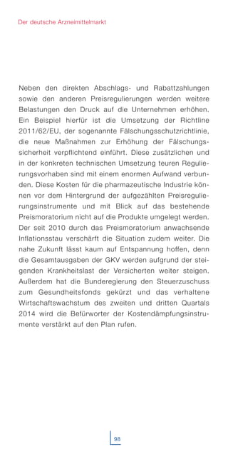 Neben den direkten Abschlags- und Rabattzahlungen
sowie den anderen Preisregulierungen werden weitere
Belastungen den Druck auf die Unternehmen erhöhen.
Ein Beispiel hierfür ist die Umsetzung der Richtline
2011/62/EU, der sogenannte Fälschungsschutzrichtlinie,
die neue Maßnahmen zur Erhöhung der Fälschungs-
sicherheit verpflichtend einführt. Diese zusätzlichen und
in der konkreten technischen Umsetzung teuren Regulie-
rungsvorhaben sind mit einem enormen Aufwand verbun-
den. Diese Kosten für die pharmazeutische Industrie kön-
nen vor dem Hintergrund der aufgezählten Preisregulie-
rungsinstrumente und mit Blick auf das bestehende
Preismoratorium nicht auf die Produkte umgelegt werden.
Der seit 2010 durch das Preismoratorium anwachsende
Inflationsstau verschärft die Situation zudem weiter. Die
nahe Zukunft lässt kaum auf Entspannung hoffen, denn
die Gesamtausgaben der GKV werden aufgrund der stei-
genden Krankheitslast der Versicherten weiter steigen.
Außerdem hat die Bunderegierung den Steuerzuschuss
zum Gesundheitsfonds gekürzt und das verhaltene
Wirtschaftswachstum des zweiten und dritten Quartals
2014 wird die Befürworter der Kostendämpfungsinstru-
mente verstärkt auf den Plan rufen.
98
Der deutsche Arzneimittelmarkt
 