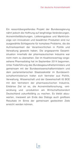 Ein ressortübergreifendes Projekt der Bundesregierung
nährt jedoch die Hoffnung auf langfristige Veränderungen.
Arzneimittelfälschungen, Lieferengpässe und Marktrück-
züge von innovativen und bewährten Produkten sind nur
ausgewählte Schlagworte für komplexe Probleme, die die
Aufmerksamkeit der Verantwortlichen in Politik und
Verwaltung geweckt haben. Die angespannte Gesamt-
situation innerhalb der pharmazeutischen Industrie war
nicht mehr zu übersehen. Der im Koalitionsvertrag vorge-
sehene Pharmadialog hat im September 2014 begonnen.
Unter Federführung des Bundesgesundheitsministers und
gemeinsam mit der Bundeswissenschaftsministerin und
dem parlamentarischen Staatssekretär im Bundeswirt-
schaftsministerium trafen sich Vertreter aus Politik,
Verwaltung, Wissenschaft und der Gewerkschaft IG BCE
mit den Vertretern der pharmazeutischen Industrie.
Erklärtes Ziel ist es, die Arzneimittelforschung, -ent-
wicklung und -produktion am Wirtschaftsstandort
Deutschland zukunftsfähig zu machen. Es bleibt abzu-
warten, inwieweit am Ende des Dialogs auch greifbare
Resultate im Sinne der gemeinsam gesteckten Ziele
erreicht werden können.
99
Der deutsche Arzneimittelmarkt
 