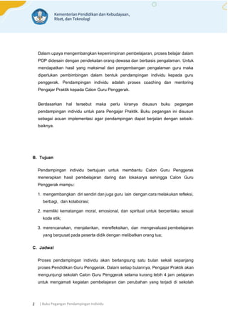 | Buku Pegangan Pendampingan Individu
2
Dalam upaya mengembangkan kepemimpinan pembelajaran, proses belajar dalam
PGP didesain dengan pendekatan orang dewasa dan berbasis pengalaman. Untuk
mendapatkan hasil yang maksimal dari pengembangan pengalaman guru maka
diperlukan pembimbingan dalam bentuk pendampingan individu kepada guru
penggerak. Pendampingan individu adalah proses coaching dan mentoring
Pengajar Praktik kepada Calon Guru Penggerak.
Berdasarkan hal tersebut maka perlu kiranya disusun buku pegangan
pendampingan individu untuk para Pengajar Praktik. Buku pegangan ini disusun
sebagai acuan implementasi agar pendampingan dapat berjalan dengan sebaik-
baiknya.
B. Tujuan
Pendampingan individu bertujuan untuk membantu Calon Guru Penggerak
menerapkan hasil pembelajaran daring dan lokakarya sehingga Calon Guru
Penggerak mampu:
1. mengembangkan diri sendiri dan juga guru lain dengan cara melakukan refleksi,
berbagi, dan kolaborasi;
2. memiliki kematangan moral, emosional, dan spiritual untuk berperilaku sesuai
kode etik;
3. merencanakan, menjalankan, merefleksikan, dan mengevaluasi pembelajaran
yang berpusat pada peserta didik dengan melibatkan orang tua;
C. Jadwal
Proses pendampingan individu akan berlangsung satu bulan sekali sepanjang
proses Pendidikan Guru Penggerak. Dalam setiap bulannya, Pengajar Praktik akan
mengunjungi sekolah Calon Guru Penggerak selama kurang lebih 4 jam pelajaran
untuk mengamati kegiatan pembelajaran dan perubahan yang terjadi di sekolah
 