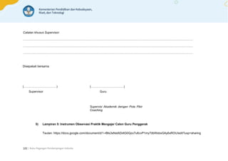 | Buku Pegangan Pendampingan Individu
102
Catatan khusus Supervisor:
………………………………………………………………………………………………………………………………………………………
………………………………………………………………………………………………………………………………………………………
………………………………………………………………………………………………………………………………………………………
Disepakati bersama
(……………………………) (……………………………)
Supervisor Guru
Supervisi Akademik dengan Pola Pikir
Coaching
5) Lampiran 5: Instrumen Observasi Praktik Mengajar Calon Guru Penggerak
Tautan: https://docs.google.com/document/d/1-rBIs3sNstADdtG0Qzo7u6cvP1my7dbWsbsGAy6xROU/edit?usp=sharing
 