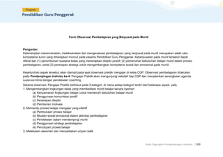 Buku Pegangan Pendampingan Individu. |103
Form Observasi Pembelajaran yang Berpusat pada Murid
Pengantar:
Keterampilan merencanakan, melaksanakan dan mengevaluasi pembelajaran yang berpusat pada murid merupakan salah satu
kompetensi kunci yang diharapkan muncul pada peserta Pendidikan Guru Penggerak. Keberpusatan pada murid tersebut dapat
dilihat dari (1) penumbuhan suasana kelas yang menerapkan disiplin positif; (2) pemenuhan kebutuhan belajar murid dalam proses
pembelajaran; serta (3) penerapan strategi untuk mengembangkan kompetensi sosial dan emosional pada murid.
Keseluruhan aspek tersebut akan diamati pada saat observasi praktik mengajar di kelas CGP. Observasi pembelajaran dilakukan
pada Pendampingan Individu ke-4. Pengajar Praktik akan mengunjungi sekolah tiap CGP dan menjalankan serangkaian agenda
supervisi klinis dengan pendekatan coaching.
Selama observasi, Pengajar Praktik berfokus pada 3 kategori, di mana setiap kategori terdiri dari beberapa aspek, yaitu
1. Mengembangkan lingkungan kelas yang memfasilitasi murid belajar secara nyaman
(a) Kenyamanan lingkungan belajar untuk memenuhi kebutuhan belajar murid
(b) Penggunaan komunikasi positif
(c) Penerapan disiplin
(d) Pemberian motivasi
2. Memandu proses belajar mengajar yang efektif
(a) Pembukaan proses belajar
(b) Muatan sosial-emosional dalam aktivitas pembelajaran
(c) Pendekatan dalam mendampingi murid
(d) Penggunaan strategi pembelajaran
(e) Penutupan proses belajar
3. Melakukan asesmen dan menyediakan umpan balik
 