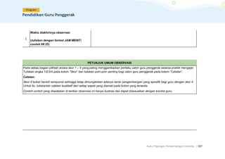 Buku Pegangan Pendampingan Individu. |107
j.
Waktu diakhirinya observasi
(tuliskan dengan format JAM:MENIT;
contoh 08:23)
PETUNJUK UMUM OBSERVASI
Pada setiap bagian pilihlah antara skor 1 – 4 yang paling menggambarkan perilaku calon guru penggerak selama praktik mengajar.
Tuliskan angka 1/2/3/4 pada kolom “Skor” dan tuliskan poin-poin penting bagi calon guru penggerak pada kolom “Catatan”.
Catatan:
Skor 4 bukan berarti sempurna sehingga tetap dimungkinkan adanya saran pengembangan yang spesifik bagi guru dengan skor 4.
Untuk itu, tuliskanlah catatan kualitatif dari setiap aspek yang diamati pada kolom yang tersedia.
Contoh-contoh yang disediakan di lembar observasi ini hanya ilustrasi dan dapat disesuaikan dengan kondisi guru.
 