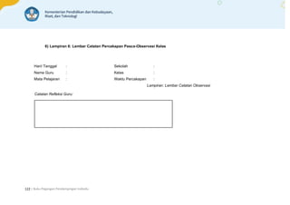 | Buku Pegangan Pendampingan Individu
122
6) Lampiran 6: Lembar Catatan Percakapan Pasca-Observasi Kelas
Hari/ Tanggal : Sekolah :
Nama Guru : Kelas :
Mata Pelajaran : Waktu Percakapan :
Lampiran: Lembar Catatan Observasi
Catatan Refleksi Guru:
 