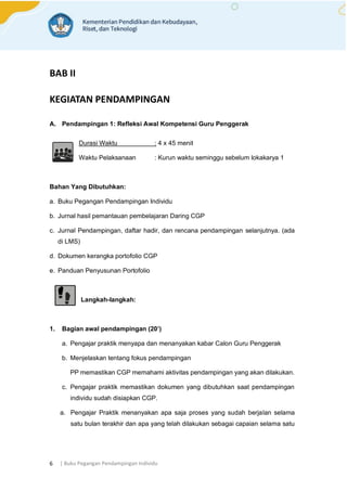 | Buku Pegangan Pendampingan Individu
6
BAB II
KEGIATAN PENDAMPINGAN
A. Pendampingan 1: Refleksi Awal Kompetensi Guru Penggerak
Durasi Waktu : 4 x 45 menit
Waktu Pelaksanaan : Kurun waktu seminggu sebelum lokakarya 1
Bahan Yang Dibutuhkan:
a. Buku Pegangan Pendampingan Individu
b. Jurnal hasil pemantauan pembelajaran Daring CGP
c. Jurnal Pendampingan, daftar hadir, dan rencana pendampingan selanjutnya. (ada
di LMS)
d. Dokumen kerangka portofolio CGP
e. Panduan Penyusunan Portofolio
Langkah-langkah:
1. Bagian awal pendampingan (20’)
a. Pengajar praktik menyapa dan menanyakan kabar Calon Guru Penggerak
b. Menjelaskan tentang fokus pendampingan
PP memastikan CGP memahami aktivitas pendampingan yang akan dilakukan.
c. Pengajar praktik memastikan dokumen yang dibutuhkan saat pendampingan
individu sudah disiapkan CGP.
a. Pengajar Praktik menanyakan apa saja proses yang sudah berjalan selama
satu bulan terakhir dan apa yang telah dilakukan sebagai capaian selama satu
 