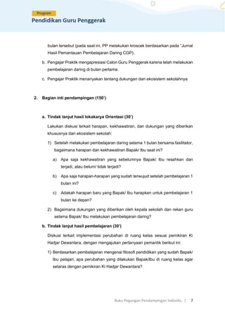 Buku Pegangan Pendampingan Individu. | 7
bulan tersebut (pada saat ini, PP melakukan kroscek berdasarkan pada “Jurnal
Hasil Pemantauan Pembelajaran Daring CGP).
b. Pengajar Praktik mengapresiasi Calon Guru Penggerak karena telah melakukan
pembelajaran daring di bulan pertama.
c. Pengajar Praktik menanyakan tentang dukungan dari ekosistem sekolahnya
2. Bagian inti pendampingan (150’)
a. Tindak lanjut hasil lokakarya Orientasi (30’)
Lakukan diskusi terkait harapan, kekhawatiran, dan dukungan yang diberikan
khususnya dari ekosistem sekolah:
1) Setelah melakukan pembelajaran daring selama 1 bulan bersama fasilitator,
bagaimana harapan dan kekhawatiran Bapak/ Ibu saat ini?
a) Apa saja kekhawatiran yang sebelumnya Bapak/ Ibu resahkan dan
terjadi, atau belum/ tidak terjadi?
b) Apa saja harapan-harapan yang sudah terwujud setelah pembelajaran 1
bulan ini?
c) Adakah harapan baru yang Bapak/ Ibu harapkan untuk pembelajaran 1
bulan ke depan?
2) Bagaimana dukungan yang diberikan oleh kepala sekolah dan rekan guru
selama Bapak/ Ibu melakukan pembelajaran daring?
b. Tindak lanjut hasil pembelajaran (30’)
Diskusi terkait implementasi perubahan di ruang kelas sesuai pemikiran Ki
Hadjar Dewantara, dengan mengajukan pertanyaan pemantik berikut ini:
1) Berdasarkan pembelajaran mengenai filosofi pendidikan yang sudah Bapak/
Ibu pelajari, apa perubahan yang dilakukan Bapak/Ibu di ruang kelas agar
selaras dengan pemikiran Ki Hadjar Dewantara?
 