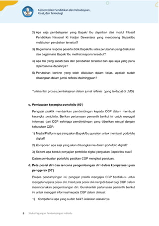 | Buku Pegangan Pendampingan Individu
8
2) Apa saja pembelajaran yang Bapak/ Ibu dapatkan dari modul Filosofi
Pendidikan Nasional Ki Hadjar Dewantara yang mendorong Bapak/Ibu
melakukan perubahan tersebut?
3) Bagaimana respons peserta didik Bapak/Ibu atas perubahan yang dilakukan
dan bagaimana Bapak/ Ibu melihat respons tersebut?
4) Apa hal yang sudah baik dari perubahan tersebut dan apa saja yang perlu
diperbaiki ke depannya?
5) Perubahan konkret yang telah dilakukan dalam kelas, apakah sudah
dituangkan dalam jurnal refleksi dwimingguan?
Tuliskanlah proses pembelajaran dalam jurnal refleksi (yang terdapat di LMS)
c. Pembuatan kerangka portofolio (60’)
Pengajar praktik memberikan pembimbingan kepada CGP dalam membuat
kerangka portofolio. Berikan pertanyaan pemantik berikut ini untuk menggali
informasi dari CGP sehingga pembimbingan yang diberikan sesuai dengan
kebutuhan CGP:
1) Media/Platform apa yang akan Bapak/Ibu gunakan untuk membuat portofolio
digital?
2) Komponen apa saja yang akan dituangkan ke dalam portofolio digital?
3) Seperti apa bentuk penyajian portofolio digital yang akan Bapak/Ibu buat?
Dalam pembuatan portofolio pastikan CGP mengikuti panduan.
d. Peta posisi diri dan rencana pengembangan diri dalam kompetensi guru
penggerak (30’)
Proses pendampingan ini, pengajar praktik mengajak CGP berdiskusi untuk
mengetahui peta posisi diri. Hasil peta posisi diri menjadi dasar bagi CGP dalam
merencanakan pengembangan diri. Gunakanlah pertanyaan pemantik berikut
ini untuk menggali informasi kepada CGP dalam diskusi:
1) Kompetensi apa yang sudah baik? Jelaskan alasannya
 