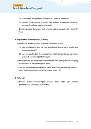 Buku Pegangan Pendampingan Individu. | 9
2) Kompetensi apa yang perlu ditingkatkan? Jelaskan alasannya
3) Setelah Anda mengetahui umpan balik tersebut, apakah ada perubahan
rencana Anda? Apa saja yang berubah?
Berikan apresiasi dan umpan balik terhadap laporan yang diberikan oleh CGP
Anda
3. Bagian akhir pendampingan (10 menit)
a) Melakukan refleksi terhadap proses pendampingan saat ini:
1) Apa pembelajaran atau ide baru yang Bapak/ Ibu dapatkan setelah sesi
pendampingan ini?
2) Apa yang sudah baik dan yang perlu diperbaiki dari pendamping/ pengajar
praktik di pendampingan berikutnya?
b) Mengapresiasi dan mengucapkan terima kasih telah berbagi praktik baik yang
sudah dilakukan dari pembelajaran daring.
c) Jika ada hal-hal terkait pembelajaran daring yang perlu diketahui oleh fasilitator,
maka perlu dicatat dalam Jurnal Komunikasi dalam LMS.
4. Pelaporan
a) Mengisi Jurnal Pendampingan, mengisi daftar hadir, dan rencana
pendampingan selanjutnya (dalam LMS)
 
