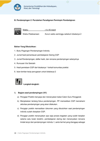 | Buku Pegangan Pendampingan Individu
10
B. Pendampingan 2: Perubahan Paradigman Pemimpin Pembelajaran
Waktu : 4 x 45 menit
Waktu Pelaksanaan :Kurun waktu seminggu sebelum lokakarya 2
Bahan Yang Dibutuhkan:
1. Buku Pegangan Pendampingan Individu
2. Jurnal hasil pemantauan pembelajaran Daring CGP
3. Jurnal Pendampingan, daftar hadir, dan rencana pendampingan selanjutnya
4. Rumusan Visi Sekolah
5. Hasil pemetaan CGP dari lokakarya 1 terkait komunitas praktisi
6. Isian lembar kerja penugasan untuk lokakarya 2
Langkah-langkah:
1. Bagian awal pendampingan (10’)
a) Pengajar Praktik menyapa dan menanyakan kabar Calon Guru Penggerak
b) Menjelaskan tentang fokus pendampingan. PP memastikan CGP memahami
aktivitas pendampingan yang akan dilakukan.
c) Pengajar praktik memastikan dokumen yang dibutuhkan saat pendampingan
individu sudah disiapkan CGP.
d) Pengajar praktik menanyakan apa saja proses kegiatan yang sudah berjalan
selama satu bulan terakhir, pembelajaran daring dan menanyakan rencana
tindak lanjut dari pendampingan individu 1, serta hal-hal yang dianggap sebagai
 