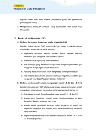 Buku Pegangan Pendampingan Individu. | 11
capaian selama satu bulan terakhir (berdasarkan jurnal hasil pemantauan
pembelajaran daring)
e) Mengapresiasi kemajuan-kemajuan yang disampaikan oleh Calon Guru
Penggerak;
2. Bagian inti pendampingan (160’)
a) Refleksi diri tentang lingkungan belajar di sekolah (15’)
Lakukan diskusi dengan CGP terkait lingkungan belajar di sekolah dengan
memberikan pertanyaan pemantik berikut ini:
1) Bagaimana dukungan Kepala Sekolah/ Rekan Sejawat terhadap
pendidikan guru penggerak yang Bapak/Ibu jalani?
2) Apa bentuk dukungan yang mereka berikan?
3) Apa tantangan yang Bapak/Ibu hadapi dalam menjalani pendidikan guru
penggerak di lingkungan selolah Bapak/Ibu?
4) Apa yang Bapak/Ibu lakukan untuk menghadapi tantangan tersebut?
5) Apa rencana Bapak/Ibu ke depannya sehingga kegiatan pendidikan guru
penggerak yang Bapak/Ibu jalani berjalan maksimal?
b) Refleksi perubahan diri setelah memperlajari modul 1.1, 1.2 dan 1.3. (15’)
Lakukan diskusi dengan CGP tekait perubahan apa saja yang dirasakan setelah
mempelajari modul, dengan memberikan pertanyaan pemantik berikut ini:
1) Apa saja yang sudah Bapak/Ibu pelajari pada Modul 1.1, 1.2 dan 1.3?
2) Apakah yang Bapak/Ibu pelajari sudah diimplementasikan di kelas
Bapak/Ibu? Berikan beberapa contohnya.
3) Apakah terjadi perubahan terhadap murid Bapak/Ibu di kelas? dan
bagaimana tanggapan atau respons murid Bapak/Ibu terhadap perubahan
yang dilakukan?
4) Bagaimana perasaan Bapak/Ibu setelah menerapkan Modul 1.1, 1.2 dan
1.3 di kelas Bapak/Ibu?
 