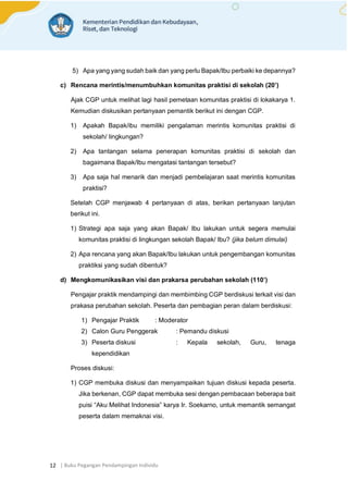 | Buku Pegangan Pendampingan Individu
12
5) Apa yang yang sudah baik dan yang perlu Bapak/Ibu perbaiki ke depannya?
c) Rencana merintis/menumbuhkan komunitas praktisi di sekolah (20’)
Ajak CGP untuk melihat lagi hasil pemetaan komunitas praktisi di lokakarya 1.
Kemudian diskusikan pertanyaan pemantik berikut ini dengan CGP.
1) Apakah Bapak/ibu memiliki pengalaman merintis komunitas praktisi di
sekolah/ lingkungan?
2) Apa tantangan selama penerapan komunitas praktisi di sekolah dan
bagaimana Bapak/Ibu mengatasi tantangan tersebut?
3) Apa saja hal menarik dan menjadi pembelajaran saat merintis komunitas
praktisi?
Setelah CGP menjawab 4 pertanyaan di atas, berikan pertanyaan lanjutan
berikut ini.
1) Strategi apa saja yang akan Bapak/ Ibu lakukan untuk segera memulai
komunitas praktisi di lingkungan sekolah Bapak/ Ibu? (jika belum dimulai)
2) Apa rencana yang akan Bapak/Ibu lakukan untuk pengembangan komunitas
praktiksi yang sudah dibentuk?
d) Mengkomunikasikan visi dan prakarsa perubahan sekolah (110’)
Pengajar praktik mendampingi dan membimbing CGP berdiskusi terkait visi dan
prakasa perubahan sekolah. Peserta dan pembagian peran dalam berdiskusi:
1) Pengajar Praktik : Moderator
2) Calon Guru Penggerak : Pemandu diskusi
3) Peserta diskusi : Kepala sekolah, Guru, tenaga
kependidikan
Proses diskusi:
1) CGP membuka diskusi dan menyampaikan tujuan diskusi kepada peserta.
Jika berkenan, CGP dapat membuka sesi dengan pembacaan beberapa bait
puisi “Aku Melihat Indonesia” karya Ir. Soekarno, untuk memantik semangat
peserta dalam memaknai visi.
 