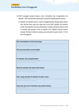 Buku Pegangan Pendampingan Individu. | 13
2) CGP mengajak peserta diskusi untuk membahas dan menganalisis visi
sekolah, CGP memberikan pertanyaan pemantik kepada peserta diskusi:
a) Apakah visi sekolah saat ini sudah menggambarkan dengan jelas impian
dan cita-cita yang ingin kita capai dari murid kita? Apakah visi tersebut
sudah menunjukkan hal yang diharapkan menjadi pembeda antara murid
di sekolah kita dengan murid di sekolah lain? Ajaklah peserta diskusi
mengisi bersama kalimat rumpang yang tercantum pada modul 1.3 Visi
Guru Penggerak.
Kita memimpikan murid-murid yang
…………………………………….…….………………………………………………
……………………………………
Kita percaya bahwa murid adalah
………………………….………………….……………………………………………
…………………………………..
Di sekolah, kita mengutamakan
………………………………..…..…....…….…………………………………………
………………………………….
Murid di sekolah kita sadar betul bahwa
…………………………..………….……………………………………………………
…………………………………..
Kita, warga sekolah di sekolah ini yakin untuk
……………....……….…….……………………………………………………………
………………………………….
Saya dan guru lain di sekolah saya paham bahwa
……………..…….…….…………………………………………………………………
………………………………….
 