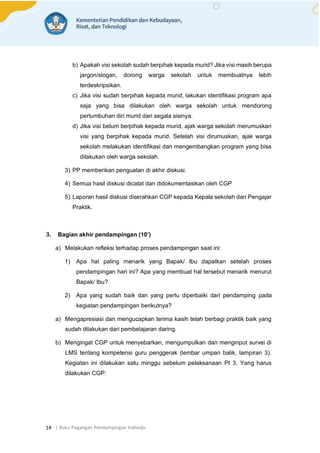 | Buku Pegangan Pendampingan Individu
14
b) Apakah visi sekolah sudah berpihak kepada murid? Jika visi masih berupa
jargon/slogan, dorong warga sekolah untuk membuatnya lebih
terdeskripsikan.
c) Jika visi sudah berpihak kepada murid, lakukan identifikasi program apa
saja yang bisa dilakukan oleh warga sekolah untuk mendorong
pertumbuhan diri murid dari segala sisinya.
d) Jika visi belum berpihak kepada murid, ajak warga sekolah merumuskan
visi yang berpihak kepada murid. Setelah visi dirumuskan, ajak warga
sekolah melakukan identifikasi dan mengembangkan program yang bisa
dilakukan oleh warga sekolah.
3) PP memberikan penguatan di akhir diskusi.
4) Semua hasil diskusi dicatat dan didokumentasikan oleh CGP
5) Laporan hasil diskusi diserahkan CGP kepada Kepala sekolah dan Pengajar
Praktik.
3. Bagian akhir pendampingan (10’)
a) Melakukan refleksi terhadap proses pendampingan saat ini:
1) Apa hal paling menarik yang Bapak/ Ibu dapatkan setelah proses
pendampingan hari ini? Apa yang membuat hal tersebut menarik menurut
Bapak/ Ibu?
2) Apa yang sudah baik dan yang perlu diperbaiki dari pendamping pada
kegiatan pendampingan berikutnya?
a) Mengapresiasi dan mengucapkan terima kasih telah berbagi praktik baik yang
sudah dilakukan dari pembelajaran daring.
b) Mengingat CGP untuk menyebarkan, mengumpulkan dan menginput survei di
LMS tentang kompetensi guru penggerak (lembar umpan balik, lampiran 3).
Kegiatan ini dilakukan satu minggu sebelum pelaksanaan PI 3. Yang harus
dilakukan CGP:
 