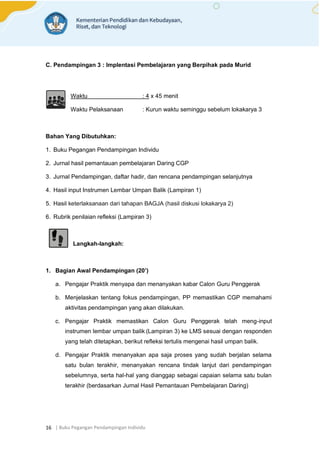 | Buku Pegangan Pendampingan Individu
16
C. Pendampingan 3 : Implentasi Pembelajaran yang Berpihak pada Murid
Waktu : 4 x 45 menit
Waktu Pelaksanaan : Kurun waktu seminggu sebelum lokakarya 3
Bahan Yang Dibutuhkan:
1. Buku Pegangan Pendampingan Individu
2. Jurnal hasil pemantauan pembelajaran Daring CGP
3. Jurnal Pendampingan, daftar hadir, dan rencana pendampingan selanjutnya
4. Hasil input Instrumen Lembar Umpan Balik (Lampiran 1)
5. Hasil keterlaksanaan dari tahapan BAGJA (hasil diskusi lokakarya 2)
6. Rubrik penilaian refleksi (Lampiran 3)
Langkah-langkah:
1. Bagian Awal Pendampingan (20’)
a. Pengajar Praktik menyapa dan menanyakan kabar Calon Guru Penggerak
b. Menjelaskan tentang fokus pendampingan, PP memastikan CGP memahami
aktivitas pendampingan yang akan dilakukan.
c. Pengajar Praktik memastikan Calon Guru Penggerak telah meng-input
instrumen lembar umpan balik (Lampiran 3) ke LMS sesuai dengan responden
yang telah ditetapkan, berikut refleksi tertulis mengenai hasil umpan balik.
d. Pengajar Praktik menanyakan apa saja proses yang sudah berjalan selama
satu bulan terakhir, menanyakan rencana tindak lanjut dari pendampingan
sebelumnya, serta hal-hal yang dianggap sebagai capaian selama satu bulan
terakhir (berdasarkan Jurnal Hasil Pemantauan Pembelajaran Daring)
 