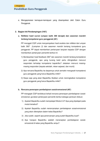 Buku Pegangan Pendampingan Individu. | 17
e. Mengapresiasi kemajuan-kemajuan yang disampaikan oleh Calon Guru
Penggerak
2. Bagian Inti Pendampingan (145’)
a. Refleksi hasil survei (umpan balik 360 derajat) dan asesmen mandiri
tentang kompetensi guru penggerak (45’)
PP menggali CGP untuk menyampaikan hasil analisis dan refleksi dari umpan
balik 3600
(Lampiran 2) dan asesmen mandiri tentang kompetensi guru
penggerak. PP dapat memberikan pertanyaan lanjutan kepada CGP dengan
memberikan pertanyaan pemantik berikut ini:
1) Berdasarkan hasil feedback 3600
dan asesmen mandiri tentang kompetensi
guru penggerak, apa yang kurang baik/ perlu ditingkatkan menurut
responden terhadap kompetensi bapak/Ibu? Jelaskan menurut masing-
masing responden (kepala sekolah, rekan sejawat, dan murid)
2) Apa rencana Bapak/Ibu ke depannya untuk semakin mengasah kompetensi
guru penggerak yang harus Bapak/Ibu miliki?
3) Siapa saja yang akan Bapak/Ibu libatkan untuk meningkatkan kompetensi
guru penggerak yang harus Bapak/Ibu miliki?
b. Rencana penerapan pembelajaran sosial-emosional (40’)
PP mengajak CGP berdiskusi terkait rencana penerapan pembelajaran sosial-
emosional, gunakan pertanyaan pemantik berikut sebagai panduan diskusi:
1) Apakah Bapak/Ibu sudah mempelajari Modul 2.2? Apa yang dipelajari pada
modul tersebut?
2) Apakah Bapak/Ibu sudah merencanakan pembelajaran sosial-emosional
yang akan diterapkan dalam kelas Bapak/Ibu?
3) Jika sudah, seperti apa perencanaan yang sudah Bapak/Ibu buat?
4) Apa harapan Bapak/Ibu setelah menerapkan pembelajaran sosial-
emosional di kelas yang Bapak/Ibu ampu?
 