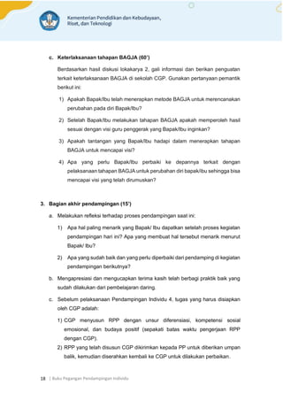 | Buku Pegangan Pendampingan Individu
18
c. Keterlaksanaan tahapan BAGJA (60’)
Berdasarkan hasil diskusi lokakarya 2, gali informasi dan berikan penguatan
terkait keterlaksanaan BAGJA di sekolah CGP. Gunakan pertanyaan pemantik
berikut ini:
1) Apakah Bapak/Ibu telah menerapkan metode BAGJA untuk merencanakan
perubahan pada diri Bapak/Ibu?
2) Setelah Bapak/Ibu melakukan tahapan BAGJA apakah memperoleh hasil
sesuai dengan visi guru penggerak yang Bapak/Ibu inginkan?
3) Apakah tantangan yang Bapak/Ibu hadapi dalam menerapkan tahapan
BAGJA untuk mencapai visi?
4) Apa yang perlu Bapak/Ibu perbaiki ke depannya terkait dengan
pelaksanaan tahapan BAGJA untuk perubahan diri bapak/ibu sehingga bisa
mencapai visi yang telah dirumuskan?
3. Bagian akhir pendampingan (15’)
a. Melakukan refleksi terhadap proses pendampingan saat ini:
1) Apa hal paling menarik yang Bapak/ Ibu dapatkan setelah proses kegiatan
pendampingan hari ini? Apa yang membuat hal tersebut menarik menurut
Bapak/ Ibu?
2) Apa yang sudah baik dan yang perlu diperbaiki dari pendamping di kegiatan
pendampingan berikutnya?
b. Mengapresiasi dan mengucapkan terima kasih telah berbagi praktik baik yang
sudah dilakukan dari pembelajaran daring.
c. Sebelum pelaksanaan Pendampingan Individu 4, tugas yang harus disiapkan
oleh CGP adalah:
1) CGP menyusun RPP dengan unsur diferensiasi, kompetensi sosial
emosional, dan budaya positif (sepakati batas waktu pengerjaan RPP
dengan CGP).
2) RPP yang telah disusun CGP dikirimkan kepada PP untuk diberikan umpan
balik, kemudian diserahkan kembali ke CGP untuk dilakukan perbaikan.
 